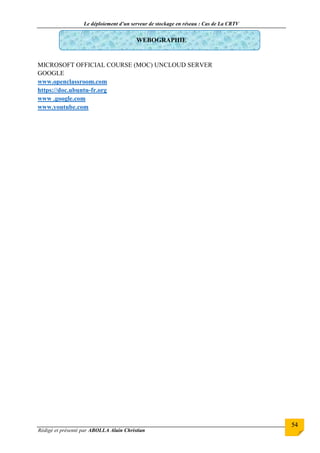 Le déploiement d’un serveur de stockage en réseau : Cas de La CRTV
Rédigé et présenté par ABOLLA Alain Christian
54
WEBOGRAPHIE
MICROSOFT OFFICIAL COURSE (MOC) UNCLOUD SERVER
GOOGLE
www.openclassroom.com
https://doc.ubuntu-fr.org
www .google.com
www.youtube.com
 