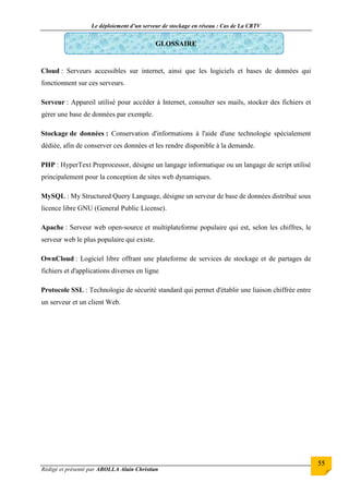 Le déploiement d’un serveur de stockage en réseau : Cas de La CRTV
Rédigé et présenté par ABOLLA Alain Christian
55
GLOSSAIRE
Cloud : Serveurs accessibles sur internet, ainsi que les logiciels et bases de données qui
fonctionnent sur ces serveurs.
Serveur : Appareil utilisé pour accéder à Internet, consulter ses mails, stocker des fichiers et
gérer une base de données par exemple.
Stockage de données : Conservation d'informations à l'aide d'une technologie spécialement
dédiée, afin de conserver ces données et les rendre disponible à la demande.
PHP : HyperText Preprocessor, désigne un langage informatique ou un langage de script utilisé
principalement pour la conception de sites web dynamiques.
MySQL : My Structured Query Language, désigne un serveur de base de données distribué sous
licence libre GNU (General Public License).
Apache : Serveur web open-source et multiplateforme populaire qui est, selon les chiffres, le
serveur web le plus populaire qui existe.
OwnCloud : Logiciel libre offrant une plateforme de services de stockage et de partages de
fichiers et d'applications diverses en ligne
Protocole SSL : Technologie de sécurité standard qui permet d'établir une liaison chiffrée entre
un serveur et un client Web.
 