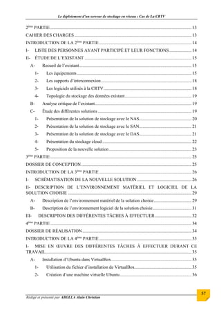 Le déploiement d’un serveur de stockage en réseau : Cas de La CRTV
Rédigé et présenté par ABOLLA Alain Christian
57
2ème
PARTIE............................................................................................................................... 13
CAHIER DES CHARGES .........................................................................................................13
INTRODUCTION DE LA 2ème
PARTIE...................................................................................14
I- LISTE DES PERSONNES AYANT PARTICIPÉ ET LEUR FONCTIONS....................14
II- ÉTUDE DE L’EXISTANT ................................................................................................ 15
A- Recueil de l’existant.....................................................................................................15
1- Les équipements.......................................................................................................15
2- Les supports d’interconnexion .................................................................................18
3- Les logiciels utilisés à la CRTV...............................................................................18
4- Topologie du stockage des données existant............................................................ 19
B- Analyse critique de l’existant.......................................................................................19
C- Étude des différentes solutions ....................................................................................19
1- Présentation de la solution de stockage avec le NAS...............................................20
2- Présentation de la solution de stockage avec le SAN...............................................21
3- Présentation de la solution de stockage avec le DAS...............................................21
4- Présentation du stockage cloud ................................................................................22
5- Proposition de la nouvelle solution..........................................................................23
3ème
PARTIE............................................................................................................................... 25
DOSSIER DE CONCEPTION...................................................................................................25
INTRODUCTION DE LA 3ème
PARTIE...................................................................................26
I- SCHÉMATISATION DE LA NOUVELLE SOLUTION .................................................26
II- DESCRIPTION DE L’ENVIRONNEMENT MATÉRIEL ET LOGICIEL DE LA
SOLUTION CHOISIE ...............................................................................................................29
A- Description de l’environnement matériel de la solution choisie..................................29
B- Description de l’environnement logiciel de la solution choisie...................................31
III- DESCRIPTON DES DIFFÉRENTES TÂCHES À EFFECTUER.................................32
4ème
PARTIE............................................................................................................................... 34
DOSSIER DE RÉALISATION..................................................................................................34
INTRODUCTION DE LA 4ème
PARTIE...................................................................................35
I- MISE EN ŒUVRE DES DIFFÉRENTES TÂCHES À EFFECTUER DURANT CE
TRAVAIL...................................................................................................................................35
A- Installation d’Ubuntu dans VirtualBox........................................................................35
1- Utilisation du fichier d’installation de VirtualBox...................................................35
2- Création d’une machine virtuelle Ubuntu ................................................................ 36
 