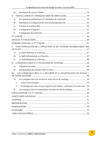 Le déploiement d’un serveur de stockage en réseau : Cas de La CRTV
Rédigé et présenté par ABOLLA Alain Christian
58
B- Installation du serveur Ubuntu.....................................................................................38
II- INSTALLATION ET CONFIGURATION DE OWNCLOUD.........................................39
A- Les opérations préliminaires à l’installation de ownCloud..........................................39
B- Installation et configuration de ownCloud proprement dit..........................................42
C- Création du certificat SSL............................................................................................ 43
D- Configuration d’Apache2............................................................................................. 43
E- Configuration de ownCloud.........................................................................................44
5ème
PARTIE............................................................................................................................... 46
MANUEL D’UTILISATION.....................................................................................................46
INTRODUCTION DE LA 5ème
PARTIE...................................................................................47
I- FONCTIONNALITÉS DE L’APPLICTION ET DU SYSTÈME INFORMATIQUE MIS
EN PLACE .................................................................................................................................47
A- Le SaaS (Software as a Service) ..................................................................................47
B- Le IaaS (Infrastructure as a Sercice)............................................................................47
C- Le PaaS (Platform as a Service)...................................................................................48
II- CONSIGNES LIÉES À L’UTILISATION DU SYSTÈME ..............................................48
A- Utilisation du cloud......................................................................................................48
B- Enregistrement des données dans le cloud...................................................................48
III- LES CONSIGNES LIÉES À LA SÉCURITÉ ET LA MAINTENANCE DE NIVEAU 1
DE NOTRE SYSTÈME .............................................................................................................49
A- Les consignes liées à la sécurité de notre serveur de stockage....................................49
1- Créer un mot de passe .............................................................................................. 49
2- Se protéger des virus et autres logiciels malveillants : utilisation d’un anti-virus...50
B- Les consignes liées à la maintenance de notre serveur de stockage ............................ 50
CONCLUSION DE LA 5ème
PARTIE .......................................................................................50
CONCLUSION GÉNÉRALE ....................................................................................................51
ANNEXES..................................................................................................................................52
BIBLIOGRAPHIE......................................................................................................................53
WEBOGRAPHIE .......................................................................................................................54
GLOSSAIRE .............................................................................................................................. 55
TABLE DES MATIÈRES..........................................................................................................56
 