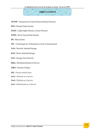 Le déploiement d’un serveur de stockage en réseau : Cas de La CRTV
Rédigé et présenté par ABOLLA Alain Christian
vii
ABRÉVIATIONS
TCP/IP : Transmission Control Protocol/Internet Protocol
DNS : Domain Name System
LDAP : Lightweight Directory Access Protocol
NTDS : Naval Tactical Data System
DS : Data System
TIC : Technologie de l’Information et de la Communication
NAS : Network Attached Storage
DAS : Direct Attached Storage
SAN : Storage Area Network
DDos : Distributed Denial-of Service
WIFI : Wireless Fidelity
SSL : Secure sockets layer
SaaS : Software as a service
PaaS : Platform as a Service
IaaS : Infrastructure as a Service
 