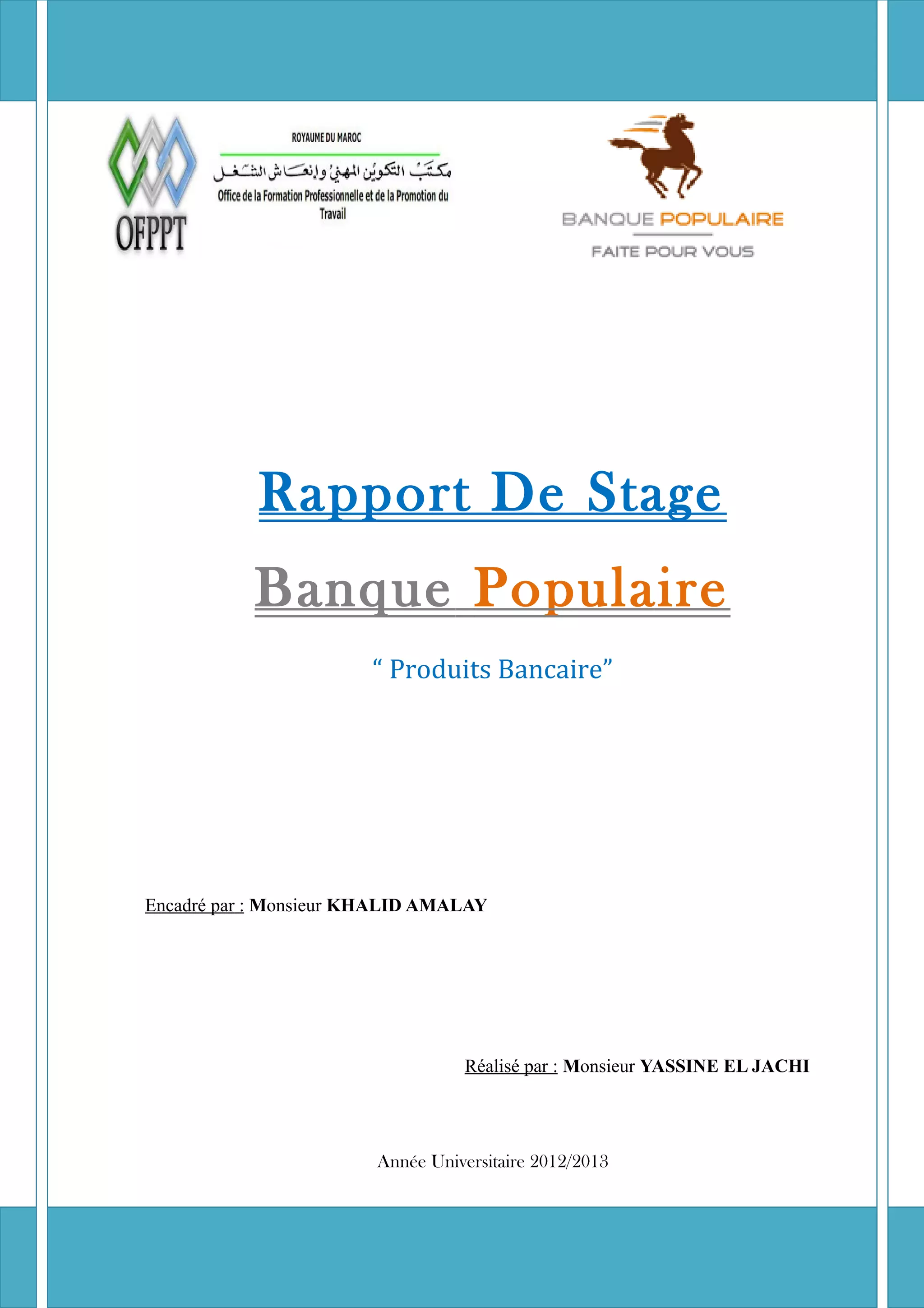 Rapport de stage « Banque Populaire » 2012/2013
Rapport De Stage
Banque Populaire
“ Produits Bancaire”
Encadré par : Monsieur KHALID AMALAY
Réalisé par : Monsieur YASSINE EL JACHI
Année Universitaire 2012/2013
 