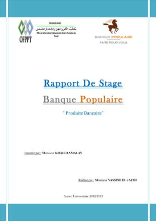 Rapport de stage « Banque Populaire » 2012/2013
Rapport De Stage
Banque Populaire
“ Produits Bancaire”
Encadré par : Monsieur KHALID AMALAY
Réalisé par : Monsieur YASSINE EL JACHI
Année Universitaire 2012/2013
 