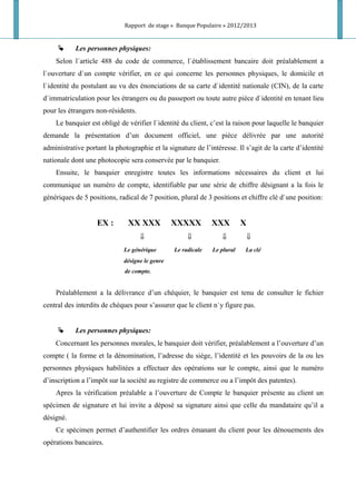 Rapport de stage « Banque Populaire » 2012/2013
 Les personnes physiques:
Selon l`article 488 du code de commerce, l`établissement bancaire doit préalablement a
l`ouverture d`un compte vérifier, en ce qui concerne les personnes physiques, le domicile et
l`identité du postulant au vu des énonciations de sa carte d`identité nationale (CIN), de la carte
d`immatriculation pour les étrangers ou du passeport ou toute autre pièce d`identité en tenant lieu
pour les étrangers non-résidents.
Le banquier est obligé de vérifier l`identité du client, c’est la raison pour laquelle le banquier
demande la présentation d’un document officiel, une pièce délivrée par une autorité
administrative portant la photographie et la signature de l’intéresse. Il s’agit de la carte d’identité
nationale dont une photocopie sera conservée par le banquier.
Ensuite, le banquier enregistre toutes les informations nécessaires du client et lui
communique un numéro de compte, identifiable par une série de chiffre désignant a la fois le
génériques de 5 positions, radical de 7 position, plural de 3 positions et chiffre clé d`une position:
EX : XX XXX XXXXX XXX X
⇓ ⇓ ⇓ ⇓
Le générique Le radicale Le plural La clé
désigne le genre
de compte.
Préalablement a la délivrance d’un chéquier, le banquier est tenu de consulter le fichier
central des interdits de chèques pour s’assurer que le client n`y figure pas.
 Les personnes physiques:
Concernant les personnes morales, le banquier doit vérifier, préalablement a l’ouverture d’un
compte ( la forme et la dénomination, l’adresse du siège, l’identité et les pouvoirs de la ou les
personnes physiques habilitées a effectuer des opérations sur le compte, ainsi que le numéro
d’inscription a l’impôt sur la société au registre de commerce ou a l’impôt des patentes).
Apres la vérification préalable a l’ouverture de Compte le banquier présente au client un
spécimen de signature et lui invite a déposé sa signature ainsi que celle du mandataire qu’il a
désigné.
Ce spécimen permet d’authentifier les ordres émanant du client pour les dénouements des
opérations bancaires.
 