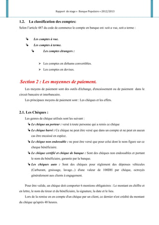 Rapport de stage « Banque Populaire » 2012/2013
1.2. La classification des comptes:
Selon l’article 487 du code de commerce le compte en banque est: soit a vue, soit a terme :
 Les comptes à vue.
 Les comptes à terme.
 Les comptes étrangers :
 Les comptes en dirhams convertibles.
 Les comptes en devises.
Section 2 : Les moyennes de paiement.
Les moyens de paiement sont des outils d'échange, d'encaissement ou de paiement dans le
circuit bancaire et interbancaire.
Les principaux moyens de paiement sont : Les chèques et les effets.
2.1. Les Chèques :
Les genres de chèque utilisés sont les suivant :
 Le chèque au porteur : versé à toute personne qui a remis ce chèque
 Le chèque barré : Ce chèque ne peut être versé que dans un compte et ne peut en aucun
cas être encaissé en espèce.
 Le chèque non endossable : ne peut être versé que pour celui dont le nom figure sur ce
cheque bénéficiaire.
 Le chèque certifié et chèque de banque : Sont des chèques non endossables et portant
le nom du bénéficiaire, garantie par la banque.
 Les chèques auto : Sont des chèques pour règlement des dépenses véhicules
(Carburant, graissage, lavage...) d'une valeur de 100DH par chèque, octroyés
généralement aux clients à engagement.
Pour être valide, un chèque doit comporter 6 mentions obligatoires : Le montant en chiffre et
en lettre, le nom du tireur et du bénéficiaire, la signature, la date et le lieu.
Lors de la remise en en compte d'un chèque par un client, ce dernier n'est crédité du montant
du chèque qu'après 48 heures.
 