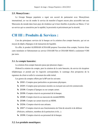 Rapport de stage « Banque Populaire » 2012/2013
2.5. MoneyGram :
Le Groupe Banque populaire a signé son accord de partenariat avec MoneyGram
international, en vue de rendre le service de transfert d’argent encore plus accessible tant aux
Marocains du monde dans leurs pays de résidence qu’à leurs familles et proches au Maroc. C’est
un service qui se caractérise par la rapidité, la proximité et précisément par la sécurité.
CH III : Produits & Services :
L'un des principaux services de la banque est la création d'un compte bancaire, qui est un
moyen de dépôt, d'épargne et de transaction de liquidité.
En effet, le produit ALHISSAB ACHAABI propose l'ouverture d'un compte, l'octroie d'une
carte monétaire et l'abonnement au service CHAABI Net et CHAABI Mobil a seulement 9 DH
par mois.
3.1. Le compte bancaire:
La création d'un compte bancaire passe par plusieurs étapes :
D'abord la création du compte, puis la création de la carte bancaire, du service de réception
téléphonique et postale par les logiciels correspondant, le scannage d'un prospectus de la
signature du client et enfin le versement du solde initial.
Les genres de comptes offerts par la BP sont les suivants:
 21111 : Comptes pour particuliers ou personnes physiques.
 21211 : Comptes pour personnes morales ou exerçant une activité commerciale.
 21330 : Comptes d’épargne ou sur compte carnet.
 21150 : Comptes réservés au personnel de la banque.
 21140 : Compte réservés au marocain du monde(MDM).
 21340 : Compte sur carnet réservés au MDM.
 21216 : Comptes réservés aux artisans.
 21117 : Comptes réservés aux fonctionnaires de l'état de sécurité et de défense
(Policiers, militaires, membres de la protection civile...).
 21150 : Comptes réservés au personnel de la banque.
3.2. Les produits monétiques:
 