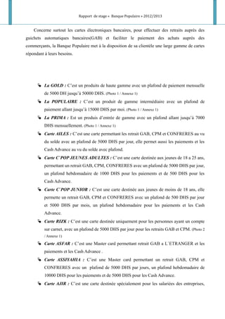 Rapport de stage « Banque Populaire » 2012/2013
Concerne surtout les cartes électroniques bancaires, pour effectuer des retraits auprès des
guichets automatiques bancaires(GAB) et faciliter le paiement des achats auprès des
commerçants, la Banque Populaire met à la disposition de sa clientèle une large gamme de cartes
répondant à leurs besoins.
 La GOLD : C’est un produits de haute gamme avec un plafond de paiement mensuelle
de 5000 DH jusqu’à 50000 DHS. (Photo 1 / Annexe 1)
 La POPULAIRE : C’est un produit de gamme intermédiaire avec un plafond de
paiement allant jusqu’à 15000 DHS par moi. (Photo 1 / Annexe 1)
 La PRIMA : Est un produis d’entrée de gamme avec un plafond allant jusqu’à 7000
DHS mensuellement. (Photo 1 / Annexe 1)
 Carte AILES : C’est une carte permettant les retrait GAB, CPM et CONFRERES au vu
du solde avec an plafond de 5000 DHS par jour, elle permet aussi les paiements et les
Cash Advance au vu du solde avec plafond.
 Carte C`POP JEUNES ADULTES : C’est une carte destinée aux jeunes de 18 a 25 ans,
permettant un retrait GAB, CPM, CONFRERES avec un plafond de 5000 DHS par jour,
un plafond hebdomadaire de 1000 DHS pour les paiements et de 500 DHS pour les
Cash Advance.
 Carte C`POP JUNIOR : C’est une carte destinée aux jeunes de moins de 18 ans, elle
permette un retrait GAB, CPM et CONFRERES avec un plafond de 500 DHS par jour
et 5000 DHS par mois, un plafond hebdomadaire pour les paiements et les Cash
Advance.
 Carte RIZK : C’est une carte destinée uniquement pour les personnes ayant un compte
sur carnet, avec un plafond de 5000 DHS par jour pour les retraits GAB et CPM. (Photo 2
/ Annexe 1)
 Carte ASFAR : C’est une Master card permettant retrait GAB a L`ETRANGER et les
paiements et les Cash Advance .
 Carte ASSIYAHIA : C’est une Master card permettant un retrait GAB, CPM et
CONFRERES avec un plafond de 5000 DHS par jours, un plafond hebdomadaire de
10000 DHS pour les paiements et de 5000 DHS pour les Cash Advance.
 Carte AJIR : C’est une carte destinée spécialement pour les salariées des entreprises,
 