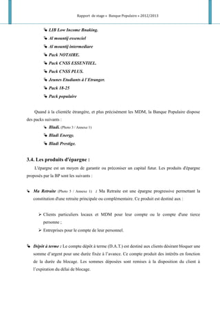 Rapport de stage « Banque Populaire » 2012/2013
 LIB Low Income Bnaking.
 Al mountij essenciel
 Al mountij intermediare
 Pack NOTAIRE.
 Pack CNSS ESSENTIEL.
 Pack CNSS PLUS.
 Jeunes Etudiants à l`Etranger.
 Pack 18-25
 Pack populaire
Quand à la clientèle étrangère, et plus précisément les MDM, la Banque Populaire dispose
des packs suivants :
 Bladi. (Photo 3 / Annexe 1)
 Bladi Energy.
 Bladi Prestige.
3.4. Les produits d'épargne :
L'épargne est un moyen de garantir ou préconiser un capital futur. Les produits d'épargne
proposés par la BP sont les suivants :
 Ma Retraite (Photo 5 / Annexe 1) : Ma Retraite est une épargne progressive permettant la
constitution d'une retraite principale ou complémentaire. Ce produit est destiné aux :
 Clients particuliers locaux et MDM pour leur compte ou le compte d'une tierce
personne ;
 Entreprises pour le compte de leur personnel.
 Dépôt à terme : Le compte dépôt à terme (D.A.T.) est destiné aux clients désirant bloquer une
somme d’argent pour une durée fixée à l’avance. Ce compte produit des intérêts en fonction
de la durée du blocage. Les sommes déposées sont remises à la disposition du client à
l’expiration du délai de blocage.
 