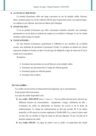 Rapport de stage « Banque Populaire » 2012/2013
 AL INJAD AL MOUMTAZ :
Ce produit d'assistance offre une large couverture en cas de maladie subite, blessure,
décès, accident, panne ou vol du véhicule 24h/24, pour la personne assure, son conjoint légal ,
ces enfants et son véhicule, aussi bien au Maroc qu'à l'étranger.
 INJAD SALAMA :
C’est un produit d’assistance qui offre, moyennant cotisation annuelle, une assistance
permanente en cas de décès au titulaire de compte et a sa famille a l’étranger. Il vise les clients
résidents à plein temps au Canada.
 INJAD ACHAMIL :
Est une formule d’assistance, garantissant à l’adhérant et aux membres de sa famille
assurés, une multitude de prestations d’assistance d’ordre. Ce produit est destiné aux clients
marocains résidant en Europe ou dans l’un des pays du Maghreb et âgés de moins de 65 ans à
la date de la souscription.
Prestations :
 Assistance aux personnes en cas de blessure ou de maladie subite.
 Assistance aux personnes liée à l’usage du véhicule garanti.
 Assistance propre au véhicule garanti.
 Assistance liée au décès.
3.6. Les crédits :
Les crédits servent surtout au financement des logements, de la consommation,
Et des projets d'investissement.
Les types de crédits disponibles sont :
 Les crédits MOUJOUD (Photo 8 / Annexe 1) : Est un crédit contracté pour subvenir aux
différents besoins de consommation : équipement, voyage, célébration de fête….
L’échéance du crédit est déterminée en fonction du revenu et de la durée de
remboursement. La charge de remboursement ne doit pas excéder 40 % du salaire
domicilié, et 50% pour les revenus supérieurs à 20.000 DHS. Il y a aussi le choix entre
un taux fixe ou variable et l’âge du client ne doit pas dépasser 75 ans à la date de la
dernière échéance du crédit.
 Les crédits YOUSR : La ligne de crédit a mit ce crédit a la disposition des clients
 