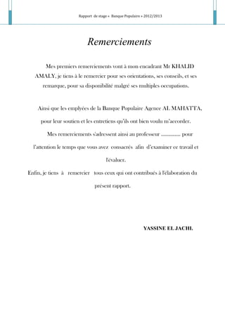 Rapport de stage « Banque Populaire » 2012/2013
Remerciements
Mes premiers remerciements vont à mon encadrant Mr KHALID
AMALY, je tiens à le remercier pour ses orientations, ses conseils, et ses
remarque, pour sa disponibilité malgré ses multiples occupations.
Ainsi que les emplyées de la Banque Populaire Agence AL MAHATTA,
pour leur soutien et les entretiens qu’ils ont bien voulu m’accorder.
Mes remerciements s'adressent ainsi au professeur ………….. pour
l’attention le temps que vous avez consacrés afin d’examiner ce travail et
l'évaluer.
Enfin, je tiens à remercier tous ceux qui ont contribués à l'élaboration du
présent rapport.
YASSINE EL JACHI.
 