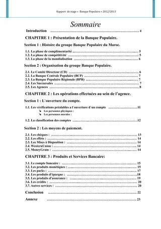 Rapport de stage « Banque Populaire » 2012/2013
Sommaire
Introduction ………………………………………………………………………. 4
CHAPITRE 1 : Présentation de la Banque Populaire.
Section 1 : Histoire du groupe Banque Populaire du Maroc.
1.1. La phase de complémentarité ...………………………………………………..… 5
1.2. La phase de compétitivité ………………………………………………...……… 5
1.3. La phase de la mondialisation …………………………………………...……… 6
Section 2 : Organisation du groupe Banque Populaire.
2.1. Le Comité Directeur (CD) ………………………………………………..……… 6
2.2. La Banque Centrale Populaire (BCP) .…………………………….…………… 7
2.3. La Banque Populaire Régionale (BPR) ..…………………………..……....…… 7
2.4. Les Succursales …………………………………………………………………… 7
2.5. Les Agences …………………..…………………………………………………… 8
CHAPITRE 2 : Les opérations effectuées au sein de l’agence.
Section 1 : L`ouverture du compte.
1.1. Les vérifications préalables a l`ouverture d`un compte ………………………11
 Les personnes physiques :
 Les personnes morales :
1.2. La classification des comptes …..………..………………………………………12
Section 2 : Les moyens de paiement.
2.1. Les chèques : ………………..…………………………………………………… 13
2.2. Les effets : …………………..…………………………………………………… 14
2.3. Les Mises à Disposition : …..…………………………………………………… 14
2.4. WesternUnion : .……………..…………………………………………………... 14
2.5. MoneyGram : ……………….……………………………………………...…… 14
CHAPITRE 3 : Produits et Services Bancaire:
3.1. Le compte bancaire : ………..……………………………………………..…… 15
3.2. Les produits monétiques : …...……………………………………………..…… 15
3.3. Les packs : ………………..…………………………………………………..…. 17
3.4. Les produits d'épargne : ..….……………………………………………….…..18
3.5. Les produits d'assurance : …...…...………………...……………………….… 19
3.6. Les crédits : ………………….…...……………………………………………… 20
3.7. Autres services : ………………….……………………………………………… 20
Conclusion ………………………………………………………………………. 22
Annexe ….……………………………………………………………………. 23
 
