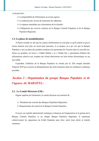 Rapport de stage « Banque Populaire » 2012/2013
avait pour but :
 La disponibilité de l'information au niveau agence.
 La réduction des circuits de traitement des adhérents.
 La réponse immédiate aux réclamations de la clientèle.
 L'allégement des services centraux de la Banque Centrale Populaire et de la Banque
Populaire Régionale.
1.3. La phase de mondialisation:
A l'heure actuelle on sait que les canaux d'information ne sont plus ce qu'ils étaient et que le
réseau Internet n'est plus un secret pour personne. A ce propos, on a pu voir que la Banque
Populaire a mis en place des produits modernes lui permettant de s'inscrire dans la nouvelle ère.
Parmi ces produits, on trouve « Châabi Mobile » et « Châabi Net », permettant d'obtenir des
informations relatives aux comptes des clients directement sur leurs boîtes électroniques ou sur
leur GSM.
Cependant, l'ambition de la Banque Populaire ne s'arrête pas là. Elle compte atteindre
l'objectif 2010 qui consiste au démantèlement des tarifs douaniers dans les meilleures conditions
possibles.
Section 2 : Organisation du groupe Banque Populaire et de
l’agence AL MAHATTA :
2.1. Le Comité Directeur (CD) :
Organe suprême de l'institution, le comité directeur est constitué de :
 Présidents des conseils des Banques Populaires Régionales .
 Rreprésentants du conseil de la Banque Centrale Populaire .
Il exerce un contrôle administratif, technique et financier de l'organisation et la gestion de la
Banque Centrale Populaire et de chaque Banque Populaire Régionale. Il représente
collectivement les organismes du Crédit Populaire pour faire valoir leurs droits et intérêts
communs.
 