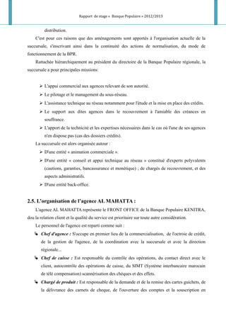 Rapport de stage « Banque Populaire » 2012/2013
distribution.
C'est pour ces raisons que des aménagements sont apportés à l'organisation actuelle de la
succursale, s'inscrivant ainsi dans la continuité des actions de normalisation, du mode de
fonctionnement de la BPR.
Rattachée hiérarchiquement au président du directoire de la Banque Populaire régionale, la
succursale a pour principales missions:
 L'appui commercial aux agences relevant de son autorité.
 Le pilotage et le management du sous-réseau.
 L'assistance technique au réseau notamment pour l'étude et la mise en place des crédits.
 Le support aux dites agences dans le recouvrement à l'amiable des créances en
souffrance.
 L'apport de la technicité et les expertises nécessaires dans le cas où l'une de ses agences
n'en dispose pas (cas des dossiers crédits).
La succursale est alors organisée autour :
 D'une entité « animation commerciale ».
 D'une entité « conseil et appui technique au réseau » constitué d'experts polyvalents
(cautions, garanties, bancassurance et monétique) ; de chargés de recouvrement, et des
aspects administratifs.
 D'une entité back-office.
2.5. L’organisation de l’agence AL MAHATTA :
L'agence AL MAHATTA représente le FRONT OFFICE de la Banque Populaire KENITRA,
dou la relation client et la qualité du service est prioritaire sur toute autre considération.
Le personnel de l'agence est reparti comme suit :
 Chef d'agence : S'occupe en premier lieu de la commercialisation, de l'octroie de crédit,
de la gestion de l'agence, de la coordination avec la succursale et avec la direction
régionale...
 Chef de caisse : Est responsable du contrôle des opérations, du contact direct avec le
client, autocontrôle des opérations de caisse, du SIMT (Système interbancaire marocain
de télé compensation) scannérisation des chèques et des effets.
 Chargé de produit : Est responsable de la demande et de la remise des cartes guichets, de
la délivrance des carnets de cheque, de l'ouverture des comptes et la souscription en
 
