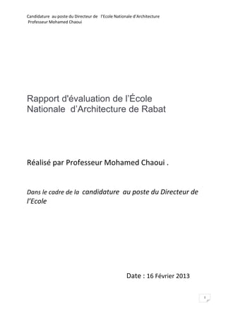 Candidature au poste du Directeur de l’Ecole Nationale d’Architecture
Professeur Mohamed Chaoui




Rapport d'évaluation de l’École
Nationale d’Architecture de Rabat




Réalisé par Professeur Mohamed Chaoui .


Dans le cadre de la candidature au poste du Directeur de
l’Ecole




                                                   Date : 16 Février 2013

                                                                            1
 