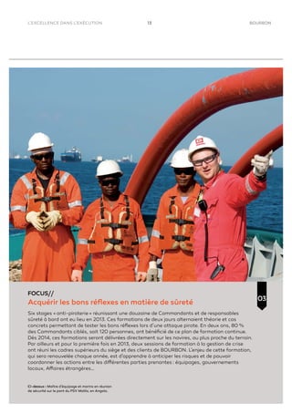 13 BOURBON
FOCUS//
Acquérir les bons réﬂexes en matière de sûreté
Six stages « anti-piraterie » réunissant une douzaine de Commandants et de responsables
sûreté à bord ont eu lieu en 2013. Ces formations de deux jours alternaient théorie et cas
concrets permettant de tester les bons réﬂexes lors d’une attaque pirate. En deux ans, 80 %
des Commandants ciblés, soit 120 personnes, ont bénéﬁcié de ce plan de formation continue.
Dès 2014, ces formations seront délivrées directement sur les navires, au plus proche du terrain.
Par ailleurs et pour la première fois en 2013, deux sessions de formation à la gestion de crise
ont réuni les cadres supérieurs du siège et des clients de BOURBON. L’enjeu de cette formation,
qui sera renouvelée chaque année, est d’apprendre à anticiper les risques et de pouvoir
coordonner les actions entre les différentes parties prenantes : équipages, gouvernements
locaux, Affaires étrangères…
03
L’EXCELLENCE DANS L’EXÉCUTION
Ci-dessus : Maître d’équipage et marins en réunion
de sécurité sur le pont du PSV Malila, en Angola.
 