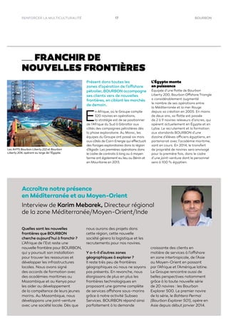 17 BOURBONRENFORCER LA MULTICULTURALITÉ
FRANCHIR DE
NOUVELLES FRONTIÈRES
Présent dans toutes les
zones d’opération de l’offshore
pétrolier, BOURBON accompagne
ses clients vers de nouvelles
frontières, en ciblant les marchés
de demain.
E
n Afrique, où le Groupe compte
320 navires en opérations,
la stratégie est de se positionner
de l’Afrique du Sud à Gibraltar aux
côtés des compagnies pétrolières dès
la phase exploratoire. Au Maroc, les
équipes du Groupe ont passé six mois
aux côtés de Cairn Energie qui effectuait
des forages exploratoires dans la région
d’Agadir. Les premières opérations dans
le cadre de contrats à long ou à moyen
terme ont également eu lieu au Bénin et
en Mauritanie en 2013.
L’Égypte monte
en puissance
Équipée d’une ﬂotte de Bourbon
Liberty 200, Bourbon Offshore Triangle
a considérablement augmenté
le nombre de ses opérations entre
la Méditerranée et la mer Rouge
depuis sa création en 2005. En moins
de deux ans, sa ﬂotte est passée
de 2 à 9 navires releveurs d’ancres, qui
opèrent actuellement en Égypte et en
Lybie. Le recrutement et la formation
aux standards BOURBON d’une
dizaine d’élèves officiers égyptiens, en
partenariat avec l’académie maritime,
sont en cours. En 2014, le transfert
de propriété de navires sera envisagé
pour la première fois, dans le cadre
d’une joint-venture dont le personnel
sera à 100 % égyptien.
Interview de Karim Mebarek, Directeur régional
de la zone Méditerranée/Moyen-Orient/Inde
Quelles sont les nouvelles
frontières que BOURBON
cherche aujourd’hui à franchir ?
L’Afrique de l’Est reste une
nouvelle frontière pour BOURBON,
qui y poursuit son installation
pour trouver les ressources et
développer les infrastructures
locales. Nous avons signé
des accords de formation avec
des académies maritimes au
Mozambique et au Kenya pour
les aider au développement
de la compétence de leurs jeunes
marins. Au Mozambique, nous
développons une joint-venture
avec une société locale. Dès que
nous aurons des projets dans
cette région, cette nouvelle
société gérera la logistique et les
recrutements pour nos navires.
Y a-t-il d’autres zones
géographiques à explorer ?
Il reste très peu de frontières
géographiques où nous ne soyons
pas présents. En revanche, nous
élargissons de plus en plus les
frontières technologiques en
proposant une gamme complète
de services offshore sous-marins
grâce à notre activité Subsea
Services. BOURBON répond ainsi
parfaitement à la demande
croissante des clients en
matière de services à l’offshore
en zone intertropicale, de l’Asie
au Moyen-Orient en passant
par l’Afrique et l’Amérique latine.
Le Groupe rencontre aussi de
belles perspectives notamment
grâce à la toute nouvelle série
de 20 navires : les Bourbon
Explorer 500. Le premier navire
de la série, le Bahtera Permai
(Bourbon Explorer 501), opère en
Asie depuis début janvier 2014.
Accroître notre présence
en Méditerranée et au Moyen-Orient
Les AHTS Bourbon Liberty 222 et Bourbon
Liberty 204, opérant au large de l’Égypte.
 