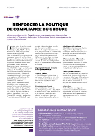 RAPPORT DÉVELOPPEMENT DURABLE 2013BOURBON 06
RENFORCER LA POLITIQUE
DE COMPLIANCE DU GROUPE
L’internationalisation des ﬂux et le renforcement des cadres réglementaires
ont conduit à l’émergence de la notion de Compliance dans la plupart des grands
groupes internationaux.
D
ans le cadre du renforcement
global de la maîtrise de ses
risques, BOURBON a décidé
de lancer en 2013 un programme
spéciﬁque de Compliance.
C’est ainsi qu’en 2013, un programme
conçu pour assurer la conformité du
Groupe aux lois, aux règles internes et
à l’éthique a commencé à se déployer
au sein de l’ensemble des sociétés
du Groupe à travers le monde.
Ce programme sur mesure, conçu
par BOURBON, intègre les meilleures
pratiques du marché pour couvrir
efficacement l’ensemble des risques
de non-Compliance y compris les
risques opérationnels : lutte contre
la corruption et la fraude, conﬂits
d’intérêts, donations, agents
commerciaux, antitrust…
Portée par le Comité Exécutif de
BOURBON, cette démarche est
aujourd’hui en cours de déploiement
auprès des entités du Groupe. Une
politique Compliance et 8 guidelines
ont d’ores et déjà été diffusées et
7 seront ﬁnalisées d’ici mi 2014.
Près de 400 managers représentant
l’ensemble des sociétés du Groupe
ont déjà été sensibilisés et formés
à la Compliance en 2013.
À l’issue de ces premières sessions,
96 % des participants se sont déclarés
satisfaits de la formation. Fin 2015,
100 % des collaborateurs auront
été formés via une plate-forme de
e-learning dédié à la Compliance.
Un code de conduite sera également
diffusé à l’ensemble des collaborateurs
du Groupe.
Un programme sur-mesure
conçu par BOURBON
1. Tone at the top
Le Comité Exécutif s’est engagé à
promouvoir la Compliance et à créer
une véritable culture de la décision
éthique dans les affaires chez
BOURBON.
2. Évaluation des risques
L’identiﬁcation des risques de
non-Compliance permet à BOURBON
de développer les outils, les techniques
et les mesures correctives pour
prévenir les pratiques déviantes
vis-à-vis des règles de Compliance.
« La Compliance est
un prérequis obligatoire.
C’est un risque important
qu’il faut appréhender pour
l’entreprise mais aussi pour
chaque individu. »
GAËL BODENES, DIRECTEUR
GÉNÉRAL DÉLÉGUÉ EN CHARGE
DES OPÉRATIONS, SPONSOR DU
PROGRAMME COMPLIANCE
Compliance, ce qu’il faut retenir
> Tolérance zéro pour la fraude et la corruption y compris
les facilitations de paiement
> Mise en œuvre systématique de procédures de Due Diligence
Compliance envers les tiers sur la base d’une approche par
les risques
> Déclaration annuelle des conﬂits d’intérêts, par tous les employés
> Des règles claires concernant les cadeaux offerts ou reçus, les
contributions à des œuvres de charité, les dons, les activités de
parrainage et les contributions aux partis politiques
3. Politiques et Procédures
BOURBON met en œuvre et déploie
des guidelines et procédures
permettant d’édicter les règles pour
le Groupe aﬁn de limiter les risques
de non-Compliance.
4. Communication et Formation
BOURBON sensibilise de façon
permanente ses employés au moyen
d’un dispositif de communication
interne et de formations obligatoires
et régulières à la Compliance.
5. Pilotage et Surveillance
Une fonction centralisée de Compliance,
pilotée par le Directeur audit interne,
management du risque et Compliance,
coordonne la totalité du programme
aﬁn de réduire l’exposition de
BOURBON à des situations à risques.
6. Sanctions
Toute infraction aux règles de
Compliance sera traitée de manière
homogène et équitable et, si néces-
saire, donnera lieu à des sanctions
appropriées touchant les employés
et les tiers.
 