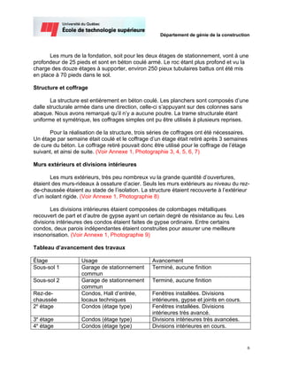Département de génie de la construction



       Les murs de la fondation, soit pour les deux étages de stationnement, vont à une
profondeur de 25 pieds et sont en béton coulé armé. Le roc étant plus profond et vu la
charge des douze étages à supporter, environ 250 pieux tubulaires battus ont été mis
en place à 70 pieds dans le sol.

Structure et coffrage

       La structure est entièrement en béton coulé. Les planchers sont composés d’une
dalle structurale armée dans une direction, celle-ci s’appuyant sur des colonnes sans
abaque. Nous avons remarqué qu’il n’y a aucune poutre. La trame structurale étant
uniforme et symétrique, les coffrages simples ont pu être utilisés à plusieurs reprises.

      Pour la réalisation de la structure, trois séries de coffrages ont été nécessaires.
Un étage par semaine était coulé et le coffrage d’un étage était retiré après 3 semaines
de cure du béton. Le coffrage retiré pouvait donc être utilisé pour le coffrage de l’étage
suivant, et ainsi de suite. (Voir Annexe 1, Photographie 3, 4, 5, 6, 7)

Murs extérieurs et divisions intérieures

       Les murs extérieurs, très peu nombreux vu la grande quantité d’ouvertures,
étaient des murs-rideaux à ossature d’acier. Seuls les murs extérieurs au niveau du rez-
de-chaussée étaient au stade de l’isolation. La structure étaient recouverte à l’extérieur
d’un isolant rigide. (Voir Annexe 1, Photographie 8)

       Les divisions intérieures étaient composées de colombages métalliques
recouvert de part et d’autre de gypse ayant un certain degré de résistance au feu. Les
divisions intérieures des condos étaient faites de gypse ordinaire. Entre certains
condos, deux parois indépendantes étaient construites pour assurer une meilleure
insonorisation. (Voir Annexe 1, Photographie 9)

Tableau d’avancement des travaux

Étage               Usage                         Avancement
Sous-sol 1          Garage de stationnement       Terminé, aucune finition
                    commun
Sous-sol 2          Garage de stationnement       Terminé, aucune finition
                    commun
Rez-de-             Condos, Hall d’entrée,        Fenêtres installées. Divisions
chaussée            locaux techniques             intérieures, gypse et joints en cours.
2e étage            Condos (étage type)           Fenêtres installées. Divisions
                                                  intérieures très avancé.
3e étage            Condos (étage type)           Divisions intérieures très avancées.
4e étage            Condos (étage type)           Divisions intérieures en cours.


                                                                                             6
 