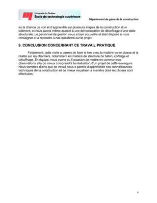 Département de génie de la construction


eu la chance de voir et d’apprendre sur plusieurs étapes de la construction d’un
bâtiment, et nous avons même assisté à une démonstration de décoffrage d’une dalle
structurale. Le personnel de gestion nous a bien accueillis et était disposé à nous
renseigner et à répondre à nos questions sur le projet.

9. CONCLUSION CONCERNANT CE TRAVAIL PRATIQUE

        Finalement, cette visite a permis de faire le lien avec la matière vu en classe et la
réalité sur les chantiers, notamment en matière de structure de béton, coffrage et
décoffrage. En équipe, nous avons eu l’occasion de mettre en commun nos
observations afin de mieux comprendre la réalisation d’un projet de cette envergure.
Nous sommes d’avis que ce travail nous a permis d’approfondir nos connaissances
techniques de la construction et de mieux visualiser la manière dont les choses sont
effectuées.




                                                                                            8
 