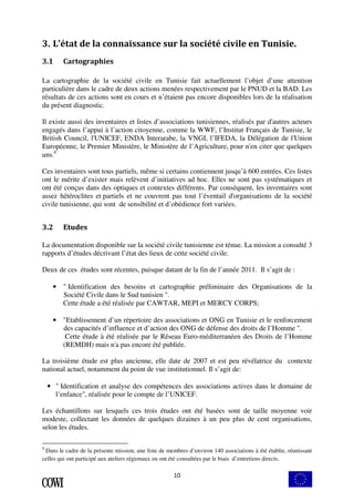 3. L’état de la connaissance sur la société civile en Tunisie. 
10 
3.1 Cartographies 
La cartographie de la société civile en Tunisie fait actuellement l’objet d’une attention 
particulière dans le cadre de deux actions menées respectivement par le PNUD et la BAD. Les 
résultats de ces actions sont en cours et n’étaient pas encore disponibles lors de la réalisation 
du présent diagnostic. 
Il existe aussi des inventaires et listes d’associations tunisiennes, réalisés par d'autres acteurs 
engagés dans l’appui à l’action citoyenne, comme la WWF, l’Institut Français de Tunisie, le 
British Council, l'UNICEF, ENDA Interarabe, la VNGI, l’IFEDA, la Délégation de l'Union 
Européenne, le Premier Ministère, le Ministère de l’Agriculture, pour n'en citer que quelques 
uns.4 
Ces inventaires sont tous partiels, même si certains contiennent jusqu’à 600 entrées. Ces listes 
ont le mérite d’exister mais relèvent d’initiatives ad hoc. Elles ne sont pas systématiques et 
ont été conçus dans des optiques et contextes différents. Par conséquent, les inventaires sont 
assez hétéroclites et partiels et ne couvrent pas tout l’éventail d'organisations de la société 
civile tunisienne, qui sont de sensibilité et d’obédience fort variées. 
3.2 Etudes 
La documentation disponible sur la société civile tunisienne est ténue. La mission a consulté 3 
rapports d’études décrivant l’état des lieux de cette société civile. 
Deux de ces études sont récentes, puisque datant de la fin de l’année 2011. Il s’agit de : 
• " Identification des besoins et cartographie préliminaire des Organisations de la 
Société Civile dans le Sud tunisien ". 
Cette étude a été réalisée par CAWTAR, MEPI et MERCY CORPS; 
• "Etablissement d’un répertoire des associations et ONG en Tunisie et le renforcement 
des capacités d’influence et d’action des ONG de défense des droits de l’Homme ". 
Cette étude à été réalisée par le Réseau Euro-méditerranéen des Droits de l’Homme 
(REMDH) mais n'a pas encore été publiée. 
La troisième étude est plus ancienne, elle date de 2007 et est peu révélatrice du contexte 
national actuel, notamment du point de vue institutionnel. Il s’agit de: 
• " Identification et analyse des compétences des associations actives dans le domaine de 
l’enfance", réalisée pour le compte de l’UNICEF. 
Les échantillons sur lesquels ces trois études ont été basées sont de taille moyenne voir 
modeste, collectant les données de quelques dizaines à un peu plus de cent organisations, 
selon les études. 
4 Dans le cadre de la présente mission, une liste de membres d’environ 140 associations à été établie, réunissant 
celles qui ont participé aux ateliers régionaux ou ont été consultées par le biais d’entretiens directs. 
 