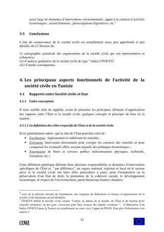 assez large de domaines d’intervention: environnement ; appui à la création d’activités 
économiques ; action féminine ; préoccupations législatives, etc.6 
13 
3.5 Conclusions 
L’état de connaissance de la société civile est actuellement assez peu approfondi et peu 
détaillé, du à l’absence de: 
(i) cartographie actualisée des organisations de la société civile qui soit représentative et 
exhaustive; 
(ii) d’analyse qualitative de la société civile de type " indice CIVICUS7; 
(iii) d’études conséquentes. 
4. Les principaux aspects fonctionnels de l’activité de la 
société civile en Tunisie 
4.1 Rapports entre Société civile et Etat 
4.1.1 Cadre conceptuel. 
Il nous semble utile de rappeler, avant de présenter les principaux éléments d’appréciation 
des rapports entre l’Etat et la société civile, quelques concepts et principes de base en la 
matière. 
4.1.1.1 La définition des rôles respectifs de l’Etat et de la société civile. 
Il est généralement admis que le rôle de l’Etat peut être celui de : 
• Facilitateur, réglementant et stabilisant les marchés ; 
• Exécutant, intervenant directement pour corriger les carences des marchés et pour 
compenser les éventuels effets sociaux négatifs des politiques économiques ; 
• Fournisseur de biens et services publics (infrastructures physiques, recherche, 
formation, etc.). 
Cette définition générique délimite donc plusieurs responsabilités et domaines d’intervention 
spécifiques de l’Etat et, " par différence", un espace national, régional et local où le secteur 
privé et la société civile ont leurs rôles particuliers à jouer, pour l'instauration ou la 
préservation d’un Etat de droit, la promotion de la cohésion sociale, le développement 
économique, le respect de l'environnement, parmi beaucoup d'autres chantiers. 
6 Lors de la présente mission de formulation, une vingtaine de fédérations et réseaux d’organisations de la 
société civile tunisienne ont été identifiés. 
7 CIVICUS définit la Société civile comme “l’arène, en dehors de la famille, de l’Etat et du Secteur privé 
(marché entreprise) où des gens s’associent pour faire avancer des intérêts communs ”. L’élaboration d’un 
Indice CIVICUS pour la Tunisie est actuellement en cours, avec l’appui du PNUD. Pour plus d'information voir 
annexe 1 
 