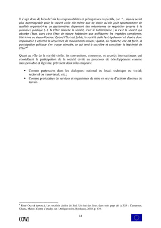 Il s’agit donc de bien définir les responsabilités et prérogatives respectifs, car "… rien ne serait 
plus dommageable pour la société civile elle-même que de croire qu'elle jouit spontanément de 
qualités organisatrices ou gestionnaires dispensant des mécanismes de régulation propres à la 
puissance publique (…). Si l'État absorbe la société, c'est le totalitarisme ; si c'est la société qui 
absorbe l'État, alors c'est l'état de nature hobbesien que préfigurent les tragédies somalienne, 
libérienne ou sierra-léonaise. Quand l'État est faible, la société civile l'est également et s'avère donc 
impuissante à contenir la récurrence de mouvements incivils ; quand, en revanche, elle est forte, la 
participation politique s'en trouve stimulée, ce qui tend à accroître et consolider la légitimité de 
l'État"8. 
Quant au rôle de la société civile, les conventions, consensus, et accords internationaux qui 
considèrent la participation de la société civile au processus de développement comme 
indispensable et légitime, prévoient deux rôles majeurs: 
• Comme partenaires dans les dialogues: national ou local; technique ou social; 
14 
sectoriel ou transversal; etc.; 
• Comme prestataires de services et organismes de mise en oeuvre d’actions diverses de 
terrain. 
8 René Otayek (coord.), Les sociétés civiles du Sud. Un état des lieux dans trois pays de la ZSP : Cameroun, 
Ghana, Maroc, Centre d’études sur l’Afrique noire, Bordeaux, 2003, p. 139. 
 