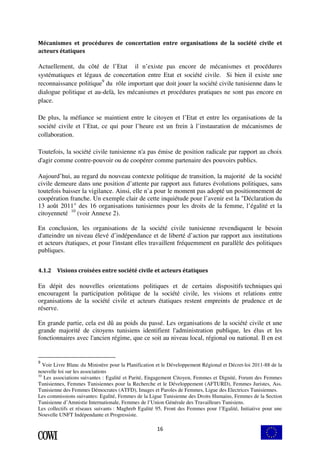 Mécanismes et procédures de concertation entre organisations de la société civile et 
acteurs étatiques 
Actuellement, du côté de l’Etat il n’existe pas encore de mécanismes et procédures 
systématiques et légaux de concertation entre Etat et société civile. Si bien il existe une 
reconnaissance politique9 du rôle important que doit jouer la société civile tunisienne dans le 
dialogue politique et au-delà, les mécanismes et procédures pratiques ne sont pas encore en 
place. 
De plus, la méfiance se maintient entre le citoyen et l’Etat et entre les organisations de la 
société civile et l’Etat, ce qui pour l’heure est un frein à l’instauration de mécanismes de 
collaboration. 
Toutefois, la société civile tunisienne n'a pas émise de position radicale par rapport au choix 
d'agir comme contre-pouvoir ou de coopérer comme partenaire des pouvoirs publics. 
Aujourd’hui, au regard du nouveau contexte politique de transition, la majorité de la société 
civile demeure dans une position d’attente par rapport aux futures évolutions politiques, sans 
toutefois baisser la vigilance. Ainsi, elle n’a pour le moment pas adopté un positionnement de 
coopération franche. Un exemple clair de cette inquiétude pour l’avenir est la "Déclaration du 
13 août 2011" des 16 organisations tunisiennes pour les droits de la femme, l’égalité et la 
citoyenneté 10 (voir Annexe 2). 
En conclusion, les organisations de la société civile tunisienne revendiquent le besoin 
d'atteindre un niveau élevé d’indépendance et de liberté d’action par rapport aux institutions 
et acteurs étatiques, et pour l'instant elles travaillent fréquemment en parallèle des politiques 
publiques. 
4.1.2 Visions croisées entre société civile et acteurs étatiques 
En dépit des nouvelles orientations politiques et de certains dispositifs techniques qui 
encouragent la participation politique de la société civile, les visions et relations entre 
organisations de la société civile et acteurs étatiques restent empreints de prudence et de 
réserve. 
En grande partie, cela est dû au poids du passé. Les organisations de la société civile et une 
grande majorité de citoyens tunisiens identifient l'administration publique, les élus et les 
fonctionnaires avec l'ancien régime, que ce soit au niveau local, régional ou national. Il en est 
9 Voir Livre Blanc du Ministère pour la Planification et le Développement Régional et Décret-loi 2011-88 de la 
nouvelle loi sur les associations 
10 Les associations suivantes : Egalité et Parité, Engagement Citoyen, Femmes et Dignité, Forum des Femmes 
Tunisiennes, Femmes Tunisiennes pour la Recherche et le Développement (AFTURD), Femmes Juristes, Ass. 
Tunisienne des Femmes Démocrates (ATFD), Images et Paroles de Femmes, Ligue des Electrices Tunisiennes. 
Les commissions suivantes: Egalité, Femmes de la Ligue Tunisienne des Droits Humains, Femmes de la Section 
Tunisienne d’Amnistie Internationale, Femmes de l’Union Générale des Travailleurs Tunisiens. 
Les collectifs et réseaux suivants : Maghreb Egalité 95, Front des Femmes pour l’Egalité, Initiative pour une 
Nouvelle UNFT Indépendante et Progressiste. 
16 
 