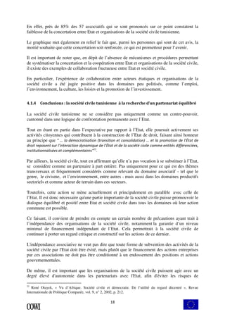 En effet, près de 85% des 57 associatifs qui se sont prononcés sur ce point constatent la 
faiblesse de la concertation entre Etat et organisations de la société civile tunisienne. 
Le graphique met également en relief le fait que, parmi les personnes qui sont de cet avis, la 
moitié souhaite que cette concertation soit renforcée, ce qui est prometteur pour l’avenir. 
Il est important de noter que, en dépit de l’absence de mécanismes et procédures permettant 
de systématiser la concertation et la coopération entre Etat et organisations de la société civile, 
il existe des exemples de collaboration fructueuse entre Etat et société civile. 
En particulier, l'expérience de collaboration entre acteurs étatiques et organisations de la 
société civile a été jugée positive dans les domaines peu politisés, comme l’emploi, 
l’environnement, la culture, les loisirs et la promotion de l’investissement. 
4.1.4 Conclusions : la société civile tunisienne à la recherche d’un partenariat équilibré 
La société civile tunisienne ne se considère pas uniquement comme un contre-pouvoir, 
cantonné dans une logique de confrontation permanente avec l’Etat. 
Tout en étant en partie dans l’expectative par rapport à l’Etat, elle poursuit activement ses 
activités citoyennes qui contribuent à la construction de l’Etat de droit, faisant ainsi honneur 
au principe que " … la démocratisation (transition et consolidation) … et la promotion de l'État de 
droit reposent sur l’interaction dynamique de l’État et de la société civile comme entités différenciées, 
institutionnalisées et complémentaires"11. 
Par ailleurs, la société civile, tout en affirmant qu’elle n’a pas vocation à se substituer à l’Etat, 
se considère comme un partenaire à part entière. Pas uniquement pour ce qui est des thèmes 
transversaux et fréquemment considérés comme relevant du domaine associatif - tel que le 
genre, le civisme, et l’environnement, entre autres - mais aussi dans les domaines productifs 
sectoriels et comme acteur de terrain dans ces secteurs. 
Toutefois, cette action se mène actuellement et principalement en parallèle avec celle de 
l’Etat. Il est donc nécessaire qu'une partie importante de la société civile puisse promouvoir le 
dialogue équilibré et positif entre Etat et société civile dans tous les domaines où leur action 
commune est possible. 
Ce faisant, il convient de prendre en compte un certain nombre de précautions ayant trait à 
l’indépendance des organisations de la société civile, notamment la garantie d’un niveau 
minimal de financement indépendant de l’Etat. Cela permettrait à la société civile de 
continuer à porter un regard critique et constructif sur les actions de ce dernier. 
L'indépendance associative ne veut pas dire que toute forme de subvention des activités de la 
société civile par l'Etat doit être évité, mais plutôt que le financement des actions entreprises 
par ces associations ne doit pas être conditionné à un endossement des positions et actions 
gouvernementales. 
De même, il est important que les organisations de la société civile puissent agir avec un 
degré élevé d'autonomie dans les partenariats avec l'Etat, afin d'éviter les risques de 
11 René Otayek, « Vu d’Afrique. Société civile et démocratie. De l’utilité du regard décentré », Revue 
Internationale de Politique Comparée, vol. 9, n° 2, 2002, p. 212. 
18 
 