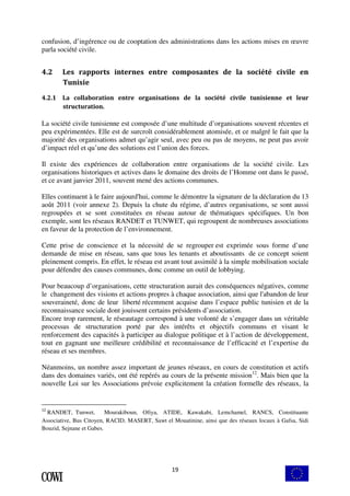 confusion, d’ingérence ou de cooptation des administrations dans les actions mises en oeuvre 
parla société civile. 
4.2 Les rapports internes entre composantes de la société civile en 
19 
Tunisie 
4.2.1 La collaboration entre organisations de la société civile tunisienne et leur 
structuration. 
La société civile tunisienne est composée d’une multitude d’organisations souvent récentes et 
peu expérimentées. Elle est de surcroît considérablement atomisée, et ce malgré le fait que la 
majorité des organisations admet qu’agir seul, avec peu ou pas de moyens, ne peut pas avoir 
d’impact réel et qu’une des solutions est l’union des forces. 
Il existe des expériences de collaboration entre organisations de la société civile. Les 
organisations historiques et actives dans le domaine des droits de l’Homme ont dans le passé, 
et ce avant janvier 2011, souvent mené des actions communes. 
Elles continuent à le faire aujourd'hui, comme le démontre la signature de la déclaration du 13 
août 2011 (voir annexe 2). Depuis la chute du régime, d’autres organisations, se sont aussi 
regroupées et se sont constituées en réseau autour de thématiques spécifiques. Un bon 
exemple, sont les réseaux RANDET et TUNWET, qui regroupent de nombreuses associations 
en faveur de la protection de l’environnement. 
Cette prise de conscience et la nécessité de se regrouper est exprimée sous forme d’une 
demande de mise en réseau, sans que tous les tenants et aboutissants de ce concept soient 
pleinement compris. En effet, le réseau est avant tout assimilé à la simple mobilisation sociale 
pour défendre des causes communes, donc comme un outil de lobbying. 
Pour beaucoup d’organisations, cette structuration aurait des conséquences négatives, comme 
le changement des visions et actions propres à chaque association, ainsi que l'abandon de leur 
souveraineté, donc de leur liberté récemment acquise dans l’espace public tunisien et de la 
reconnaissance sociale dont jouissent certains présidents d’association. 
Encore trop rarement, le réseautage correspond à une volonté de s’engager dans un véritable 
processus de structuration porté par des intérêts et objectifs communs et visant le 
renforcement des capacités à participer au dialogue politique et à l’action de développement, 
tout en gagnant une meilleure crédibilité et reconnaissance de l’efficacité et l’expertise du 
réseau et ses membres. 
Néanmoins, un nombre assez important de jeunes réseaux, en cours de constitution et actifs 
dans des domaines variés, ont été repérés au cours de la présente mission12. Mais bien que la 
nouvelle Loi sur les Associations prévoie explicitement la création formelle des réseaux, la 
12 RANDET, Tunwet, Mourakiboun, Ofiya, ATIDE, Kawakabi, Lemchamel, RANCS, Constituante 
Associative, Bus Citoyen, RACID, MASERT, Sawt el Mouatinine, ainsi que des réseaux locaux à Gafsa, Sidi 
Bouzid, Sejnane et Gabes. 
 