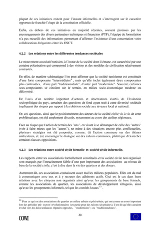plupart de ces initiatives restent pour l’instant informelles et s’interrogent sur le caractère 
opportun de franchir l’étape de la constitution officielle. 
Enfin, en dehors de ces initiatives en majorité récentes, souvent promues par les 
encouragements des divers partenaires techniques et financiers (PTF), l’équipe de formulation 
n’a pas recueilli des informations permettant d’affirmer l’existence d’une concertation voire 
collaborations fréquentes entre les OSCT. 
4.2.2 Les relations entre les différentes tendances sociétales 
Le mouvement associatif tunisien, à l’instar de la société dont il émane, est caractérisé par une 
certaine polarisation qui correspond à des visions et des modèles de civilisation relativement 
contrastés. 
En effet, de manière schématique l’on peut affirmer que la société tunisienne est constituée 
d’une forte composante "intermédiaire" , mais qu’elle inclut également deux composantes 
plus contrastées, d’une part "traditionnaliste", d’autre part "moderniste". Souvent, certaines 
sous-composantes se côtoient sur le terrain, en milieu socio-économique modeste ou 
défavorisé. 
De l’avis d’un nombre important d’acteurs et observateurs avertis de l’évolution 
sociopolitique du pays, certaines des questions de fond ayant trait à cette diversité sociétale 
impliquent des risques par rapport à la cohésion sociale aux niveaux local et national. 
Or, ces questions, ainsi que le positionnement des acteurs de la société civile vis à vis de cette 
problématique, ont été amplement discutés, notamment au cours des ateliers régionaux. 
Face au risque que l'action de terrain des "uns", en visant à se démarquer de celle des "autres" 
(voir à faire mieux que les "autres"), ne mène à des situations encore plus conflictuelles, 
plusieurs stratégies ont été proposées, comme: (i) l'action commune sur des thèmes 
unificateurs, et, (ii) encourager le dialogue sur des valeurs communes, plutôt que d'exarceber 
certaines fausses oppositions. 
4.2.3 Les relations entre société civile formelle et société civile informelle. 
Les rapports entre les associations formellement constituées et la société civile non organisée 
sont marqués par l’enracinement faible d’une part importante des associations au niveau de 
base de la société civile, c’est à dire dans la vie des quartiers et des douars. 
Autrement dit, ces associations connaissent assez mal les milieux populaires. Elles ont du mal 
à communiquer avec eux et à y recruter des adhérents actifs. Ceci est le cas dans leurs 
relations avec les citoyens non organisés ainsi qu'avec les groupements de base formels, 
comme les associations de quartier, les associations de développement villageois, ainsi 
qu'avec les groupements informels, tel que les comités locaux 13 . 
13 Pour ce qui est des associations de quartier en milieu urbain et péri-urbain, qui ont connu un essor important 
lors des périodes pré- et post- révolutionnaires (en partie pour des raisons sécuritaires), il est dit qu’elles auraient 
évolué vers les deux tendances réputées opposées, "modernistes"» ou "traditionnalistes". 
20 
 