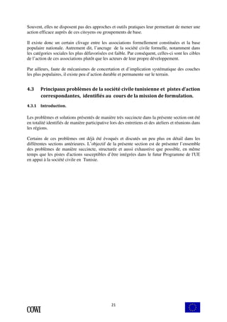 Souvent, elles ne disposent pas des approches et outils pratiques leur permettant de mener une 
action efficace auprès de ces citoyens ou groupements de base. 
Il existe donc un certain clivage entre les associations formellement constituées et la base 
populaire nationale. Autrement dit, l’ancrage de la société civile formelle, notamment dans 
les catégories sociales les plus défavorisées est faible. Par conséquent, celles-ci sont les cibles 
de l’action de ces associations plutôt que les acteurs de leur propre développement. 
Par ailleurs, faute de mécanismes de concertation et d’implication systématique des couches 
les plus populaires, il existe peu d’action durable et permanente sur le terrain. 
4.3 Principaux problèmes de la société civile tunisienne et pistes d’action 
correspondantes, identifiés au cours de la mission de formulation. 
21 
4.3.1 Introduction. 
Les problèmes et solutions présentés de manière très succincte dans la présente section ont été 
en totalité identifiés de manière participative lors des entretiens et des ateliers et réunions dans 
les régions. 
Certains de ces problèmes ont déjà été évoqués et discutés un peu plus en détail dans les 
différentes sections antérieures. L’objectif de la présente section est de présenter l’ensemble 
des problèmes de manière succincte, structurée et aussi exhaustive que possible, en même 
temps que les pistes d'actions susceptibles d’être intégrées dans le futur Programme de l'UE 
en appui à la société civile en Tunisie. 
 