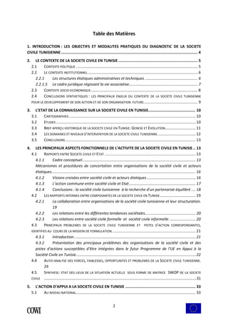 Table des Matières 
1. INTRODUCTION : LES OBJECTIFS ET MODALITES PRATIQUES DU DIAGNOSTIC DE LA SOCIETE 
CIVILE TUNISIENNE....................................................................................................................... 4 
2. LE CONTEXTE DE LA SOCIETE CIVILE EN TUNISIE ..................................................................... 5 
2.1 CONTEXTE POLITIQUE ................................................................................................................... 5 
2.2 LE CONTEXTE INSTITUTIONNEL........................................................................................................ 6 
2.2.1 Les structures étatiques administratives et techniques. ................................................. 6 
2.2.1.5 Le cadre juridique régissant la vie associative................................................................. 7 
2.3 CONTEXTE SOCIO-ECONOMIQUE..................................................................................................... 8 
2.4 CONCLUSIONS SYNTHETIQUES : LES PRINCIPAUX ENJEUX DU CONTEXTE DE LA SOCIETE CIVILE TUNISIENNE 
POUR LE DEVELOPPEMENT DE SON ACTION ET DE SON ORGANISATION FUTURE................................................... 9 
3. L’ETAT DE LA CONNAISSANCE SUR LA SOCIETE CIVILE EN TUNISIE......................................... 10 
3.1 CARTOGRAPHIES ........................................................................................................................ 10 
3.2 ETUDES .................................................................................................................................... 10 
3.3 BREF APERÇU HISTORIQUE DE LA SOCIETE CIVILE EN TUNISIE: GENESE ET EVOLUTION............................. 11 
3.4 LES DOMAINES ET NIVEAUX D’INTERVENTION DE LA SOCIETE CIVILE TUNISIENNE. ................................... 12 
3.5 CONCLUSIONS ........................................................................................................................... 13 
4. LES PRINCIPAUX ASPECTS FONCTIONNELS DE L’ACTIVITE DE LA SOCIETE CIVILE EN TUNISIE .. 13 
4.1 RAPPORTS ENTRE SOCIETE CIVILE ET ETAT ...................................................................................... 13 
4.1.1 Cadre conceptuel. .......................................................................................................... 13 
Mécanismes et procédures de concertation entre organisations de la société civile et acteurs 
étatiques........................................................................................................................................ 16 
4.1.2 Visions croisées entre société civile et acteurs étatiques .............................................. 16 
4.1.3 L’action commune entre société civile et Etat ............................................................... 17 
4.1.4 Conclusions : la société civile tunisienne à la recherche d’un partenariat équilibré .... 18 
4.2 LES RAPPORTS INTERNES ENTRE COMPOSANTES DE LA SOCIETE CIVILE EN TUNISIE.................................. 19 
4.2.1 La collaboration entre organisations de la société civile tunisienne et leur structuration. 
2 
19 
4.2.2 Les relations entre les différentes tendances sociétales................................................ 20 
4.2.3 Les relations entre société civile formelle et société civile informelle. ........................ 20 
4.3 PRINCIPAUX PROBLEMES DE LA SOCIETE CIVILE TUNISIENNE ET PISTES D’ACTION CORRESPONDANTES, 
IDENTIFIES AU COURS DE LA MISSION DE FORMULATION. .............................................................................. 21 
4.3.1 Introduction. .................................................................................................................. 21 
4.3.2 Présentation des principaux problèmes des organisations de la société civile et des 
pistes d'actions susceptibles d’être intégrées dans le futur Programme de l'UE en Appui à la 
Société Civile en Tunisie................................................................................................................. 22 
4.4 AUTO-ANALYSE DES FORCES, FAIBLESSES, OPPORTUNITES ET PROBLEMES DE LA SOCIETE CIVILE TUNISIENNE. 
29 
4.5 SYNTHESE: ETAT DES LIEUX DE LA SITUATION ACTUELLE SOUS FORME DE MATRICE SWOP DE LA SOCIETE 
CIVILE ……………………………………………………………………………………………………………………………………….…31 
5. L’ACTION D’APPUI A LA SOCIETE CIVILE EN TUNISIE ............................................................. 33 
5.1 AU NIVEAU NATIONAL................................................................................................................. 33 
 