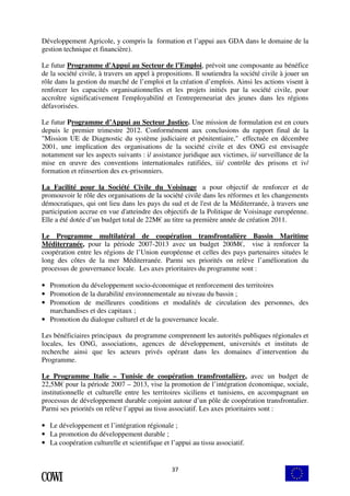 Développement Agricole, y compris la formation et l’appui aux GDA dans le domaine de la 
gestion technique et financière). 
Le futur Programme d'Appui au Secteur de l’Emploi, prévoit une composante au bénéfice 
de la société civile, à travers un appel à propositions. Il soutiendra la société civile à jouer un 
rôle dans la gestion du marché de l’emploi et la création d’emplois. Ainsi les actions visent à 
renforcer les capacités organisationnelles et les projets initiés par la société civile, pour 
accroître significativement l'employabilité et l'entrepreneuriat des jeunes dans les régions 
défavorisées. 
Le futur Programme d’Appui au Secteur Justice. Une mission de formulation est en cours 
depuis le premier trimestre 2012. Conformément aux conclusions du rapport final de la 
"Mission UE de Diagnostic du système judiciaire et pénitentiaire," effectuée en décembre 
2001, une implication des organisations de la société civile et des ONG est envisagée 
notamment sur les aspects suivants : i/ assistance juridique aux victimes, ii/ surveillance de la 
mise en oeuvre des conventions internationales ratifiées, iii/ contrôle des prisons et iv/ 
formation et réinsertion des ex-prisonniers. 
La Facilité pour la Société Civile du Voisinage a pour objectif de renforcer et de 
promouvoir le rôle des organisations de la société civile dans les réformes et les changements 
démocratiques, qui ont lieu dans les pays du sud et de l'est de la Méditerranée, à travers une 
participation accrue en vue d'atteindre des objectifs de la Politique de Voisinage européenne. 
Elle a été dotée d’un budget total de 22M€ au titre sa première année de création 2011. 
Le Programme multilatéral de coopération transfrontalière Bassin Maritime 
Méditerranée, pour la période 2007-2013 avec un budget 200M€, vise à renforcer la 
coopération entre les régions de l’Union européenne et celles des pays partenaires situées le 
long des côtes de la mer Méditerranée. Parmi ses priorités on relève l’amélioration du 
processus de gouvernance locale. Les axes prioritaires du programme sont : 
• Promotion du développement socio-économique et renforcement des territoires 
• Promotion de la durabilité environnementale au niveau du bassin ; 
• Promotion de meilleures conditions et modalités de circulation des personnes, des 
37 
marchandises et des capitaux ; 
• Promotion du dialogue culturel et de la gouvernance locale. 
Les bénéficiaires principaux du programme comprennent les autorités publiques régionales et 
locales, les ONG, associations, agences de développement, universités et instituts de 
recherche ainsi que les acteurs privés opérant dans les domaines d’intervention du 
Programme. 
Le Programme Italie – Tunisie de coopération transfrontalière, avec un budget de 
22,5M€ pour la période 2007 – 2013, vise la promotion de l’intégration économique, sociale, 
institutionnelle et culturelle entre les territoires siciliens et tunisiens, en accompagnant un 
processus de développement durable conjoint autour d’un pôle de coopération transfrontalier. 
Parmi ses priorités on relève l’appui au tissu associatif. Les axes prioritaires sont : 
• Le développement et l’intégration régionale ; 
• La promotion du développement durable ; 
• La coopération culturelle et scientifique et l’appui au tissu associatif. 
 
