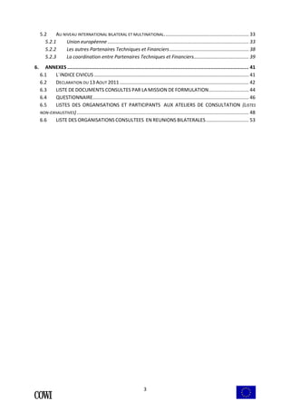 5.2 AU NIVEAU INTERNATIONAL BILATERAL ET MULTINATIONAL............................................................... 33 
5.2.1 Union européenne ......................................................................................................... 33 
5.2.2 Les autres Partenaires Techniques et Financiers........................................................... 38 
5.2.3 La coordination entre Partenaires Techniques et Financiers......................................... 39 
6. ANNEXES ............................................................................................................................ 41 
6.1 L´INDICE CIVICUS ................................................................................................................... 41 
6.2 DECLARATION DU 13 AOUT 2011 ................................................................................................ 42 
6.3 LISTE DE DOCUMENTS CONSULTES PAR LA MISSION DE FORMULATION.............................. 44 
6.4 QUESTIONNAIRE.................................................................................................................... 46 
6.5 LISTES DES ORGANISATIONS ET PARTICIPANTS AUX ATELIERS DE CONSULTATION (LISTES 
NON-EXHAUSTIVES) ................................................................................................................................ 48 
6.6 LISTE DES ORGANISATIONS CONSULTEES EN REUNIONS BILATERALES................................ 53 
3 
 