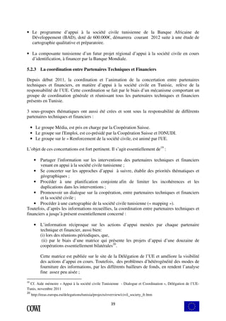 • Le programme d’appui à la société civile tunisienne de la Banque Africaine de 
Développement (BAD), doté de 600.000€, démarrera courant 2012 suite à une étude de 
cartographie qualitative et préparatoire. 
• La composante tunisienne d’un futur projet régional d’appui à la société civile en cours 
d’identification, à financer par la Banque Mondiale. 
5.2.3 La coordination entre Partenaires Techniques et Financiers 
Depuis début 2011, la coordination et l’animation de la concertation entre partenaires 
techniques et financiers, en matière d’appui à la société civile en Tunisie, relève de la 
responsabilité de l’UE. Cette coordination se fait par le biais d’un mécanisme comportant un 
groupe de coordination générale et réunissant tous les partenaires techniques et financiers 
présents en Tunisie. 
3 sous-groupes thématiques ont aussi été crées et sont sous la responsabilité de différents 
partenaires techniques et financiers : 
• Le groupe Média, est pris en charge par la Coopération Suisse. 
• Le groupe sur l'Emploi, est co-présidé par la Coopération Suisse et l'ONUDI. 
• Le groupe sur le » Renforcement de la société civile, est animé par l'UE. 
L’objet de ces concertations est fort pertinent. Il s’agit essentiellement de19 : 
• Partager l'information sur les interventions des partenaires techniques et financiers 
venant en appui à la société civile tunisienne ; 
• Se concerter sur les approches d’appui à suivre, établir des priorités thématiques et 
39 
géographiques ; 
• Procéder à une planification conjointe afin de limiter les incohérences et les 
duplications dans les interventions ; 
• Promouvoir un dialogue sur la coopération, entre partenaires techniques et financiers 
et la société civile ; 
• Procéder à une cartographie de la société civile tunisienne (« mapping »). 
Toutefois, d’après les informations recueillies, la coordination entre partenaires techniques et 
financiers a jusqu’à présent essentiellement concerné : 
• L’information réciproque sur les actions d’appui menées par chaque partenaire 
technique et financier, aussi bien: 
(i) lors des réunions périodiques, que, 
(ii) par le biais d’une matrice qui présente les projets d’appui d’une douzaine de 
coopérations essentiellement bilatérales20. 
Cette matrice est publiée sur le site de la Délégation de l’UE et améliore la visibilité 
des actions d’appui en cours. Toutefois, des problèmes d’hétérogénéité des modes de 
fourniture des informations, par les différents bailleurs de fonds, en rendent l’analyse 
fine assez peu aisée ; 
19 Cf. Aide mémoire « Appui à la société civile Tunisienne - Dialogue et Coordination », Délégation de l’UE-Tunis, 
novembre 2011 
20 http://eeas.europa.eu/delegations/tunisia/projects/overview/civil_society_fr.htm 
 