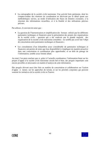 • La cartographie de la société civile tunisienne. Une activité forte pertinente, dont les 
comptes-rendus des réunions de coordination ne décrivent pas le détail quant aux 
méthodologies suivies, au mode d’utilisation des bases de données existantes, à la 
structure des informations recueillies, et à la finalité et des utilisations précises 
prévues. 
40 
Par ailleurs, il convient de noter que : 
• La question de l’harmonisation et simplification des formats utilisés par les différents 
partenaires techniques et financiers pour la présentation des projets des organisations 
de la société civile - question qui a été soulevée par la grande majorité des 
organisation de la société civile tunisienne consultées - ne semble pas avoir fait l’objet 
de concertation entre partenaires techniques et financiers ; 
• Les consultations d’un échantillon assez considérable de partenaires techniques et 
financiers ont permis de noter que leur disponibilité à s'impliquer de manière proactive 
dans une concertation et coordination plus approfondie, et au delà du partage de 
l’information, semble assez limitée allant. 
Au total, l’on peut conclure que si, grâce à l’actuelle coordination, l’information brute sur les 
projets d’appui à la société civile tunisienne circule bel et bien, des progrès importants sont 
encore possibles et nécessaires en matière d’analyse de cette information. 
Des progrès doivent aussi être faits en matière de concertation et collaboration sur l’action 
d’appui à mener, sur les approches de terrain, et sur les priorités conjointes qui peuvent 
soutenir les initiatives de la société civile en Tunisie. 
 
