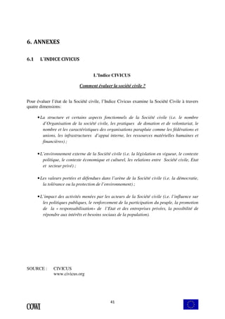 41 
6. ANNEXES 
6.1 L´INDICE CIVICUS 
L’Indice CIVICUS 
Comment évaluer la société civile ? 
Pour évaluer l’état de la Société civile, l’Indice Civicus examine la Société Civile à travers 
quatre dimensions: 
• La structure et certains aspects fonctionnels de la Société civile (i.e. le nombre 
d’Organisation de la société civile, les pratiques de donation et de volontariat, le 
nombre et les caractéristiques des organisations parapluie comme les fédérations et 
unions, les infrastructures d’appui interne, les ressources matérielles humaines et 
financières) ; 
• L’environnement externe de la Société civile (i.e. la législation en vigueur, le contexte 
politique, le contexte économique et culturel, les relations entre Société civile, Etat 
et secteur privé) ; 
• Les valeurs portées et défendues dans l’arène de la Société civile (i.e. la démocratie, 
la tolérance ou la protection de l’environnement) ; 
• L’impact des activités menées par les acteurs de la Société civile (i.e. l’influence sur 
les politiques publiques, le renforcement de la participation du peuple, la promotion 
de la « responsabilisation» de l’Etat et des entreprises privées, la possibilité de 
répondre aux intérêts et besoins sociaux de la population). 
SOURCE : CIVICUS 
www.civicus.org 
 