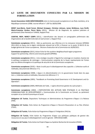 6.3 LISTE DE DOCUMENTS CONSULTES PAR LA MISSION DE 
44 
FORMULATION 
Accord Association EURO-MÉDITERRANÉEN entre la Communauté européenne et ses États membres, et la 
République tunisienne (1998) Journal officiel n° L 097 du 30/03/1998. 
BENEY Jean-Marie, David Forest, Michael Groepper, Christian Johnson, James McManus, Luca Perilli, 
Marie-Françoise Verdun, Pierre Weiss (2011), Mission UE de Diagnostic du système judiciaire et 
pénitentiaire (Peer Review) en TUNISIE, Rapport final. 
CAWTAR, MEPI, MERCY CORPS (2011), « Identification des besoins et cartographie préliminaire des 
Organisations de la Société Civile dans le Sud tunisien », Rapport final. 
Commission européenne (2011), Aide au partenariat, aux réformes et à la croissance inclusive (SPRING) 
2011-2012 en faveur de la région méridionale relevant de la PEV, à financer sur le poste 19 08 01 01 du 
budget général de l'Union européenne, Décision d’exécution de la Commission du 26/09/2011. 
Commission européenne (2011), Action Fiche for the southern Neighbourhood region programme 
Support for partnership, reforms and inclusive growth (SPRING). 
Commission européenne (2011), « Une stratégie nouvelle à l’égard d’un voisinage en mutation, Examen de 
la politique européenne de voisinage ». Communication conjointe de la Haute représentante de l’Union 
pour les affaires étrangères et la politique de sécurité et de la Commission européenne. 
Commission européenne (2010), « Boite à outils pour le développement des capacités », Collection outils et 
méthodes, Document de référence n° 6. 
Commission européenne (2008), « Appui à la décentralisation et à la gouvernance locale dans les pays 
tiers », Collection outils et méthodes, Document de référence n° 2. 
Commission européenne (2005), “Handbook on Promoting Good Governance in EC Development and Co- 
Operation”. 
Commission européenne (2004), Méthodes de l’aide, « Lignes directrices gestion du cycle projet ». 
Commission européenne (2002), « PARTICIPATION DES ACTEURS NON ÉTATIQUES À LA POLITIQUE 
COMMUNAUTAIRE DE DÉVELOPPEMENT », Communication de la Commission au Conseil, au parlement 
européen et au Comité Economique et Social. 
Délégation UE Tunisie, Dispositions Techniques et Administratives du Programme d’Appui à la Relance 
(PAR). 
Délégation UE Tunisie, Fiche Action du Programme d’Appui à l’Accord d’Association et au Plan d’Action 
(P3A2). 
Délégation UE Tunisie, Fiche Action du Programme d’Appui à l’Intégration (PAI) bis. 
Délégation UE Tunisie, Fiche Action du Programme d’appui aux politiques publiques de gestion des 
ressources en eau pour le développement rural et agricole - ENPI/2010/21889. 
Délégation UE Tunisie, Fiche Action du Projet d’Appui au Système Recherche & Innovation (PASRI). 
 