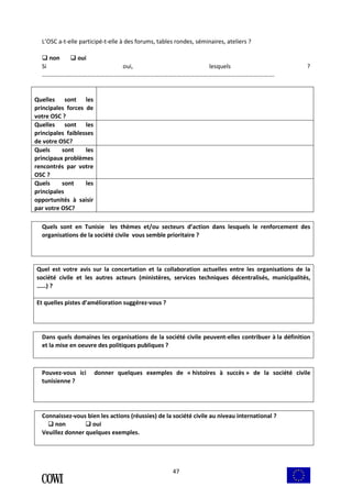 L’OSC a-t-elle participé-t-elle à des forums, tables rondes, séminaires, ateliers ? 
 non  oui 
Si oui, lesquels ? 
………………………………………………………………………………………………………………………………….……. 
47 
Quelles sont les 
principales forces de 
votre OSC ? 
Quelles sont les 
principales faiblesses 
de votre OSC? 
Quels sont les 
principaux problèmes 
rencontrés par votre 
OSC ? 
Quels sont les 
principales 
opportunités à saisir 
par votre OSC? 
Quels sont en Tunisie les thèmes et/ou secteurs d’action dans lesquels le renforcement des 
organisations de la société civile vous semble prioritaire ? 
Quel est votre avis sur la concertation et la collaboration actuelles entre les organisations de la 
société civile et les autres acteurs (ministères, services techniques décentralisés, municipalités, 
……) ? 
Et quelles pistes d’amélioration suggérez-vous ? 
Dans quels domaines les organisations de la société civile peuvent-elles contribuer à la définition 
et la mise en oeuvre des politiques publiques ? 
Pouvez-vous ici donner quelques exemples de « histoires à succès » de la société civile 
tunisienne ? 
Connaissez-vous bien les actions (réussies) de la société civile au niveau international ? 
 non  oui 
Veuillez donner quelques exemples. 
 