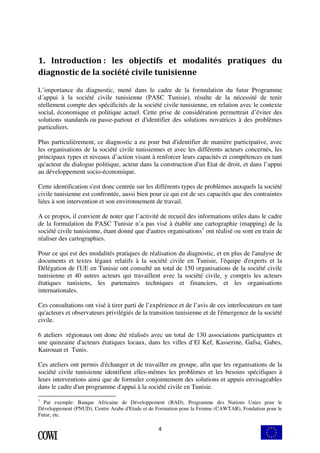 1. Introduction : les objectifs et modalités pratiques du 
diagnostic de la société civile tunisienne 
L’importance du diagnostic, mené dans le cadre de la formulation du futur Programme 
d´appui à la société civile tunisienne (PASC Tunisie), résulte de la nécessité de tenir 
réellement compte des spécificités de la société civile tunisienne, en relation avec le contexte 
social, économique et politique actuel. Cette prise de considération permettrait d’éviter des 
solutions standards ou passe-partout et d'identifier des solutions novatrices à des problèmes 
particuliers. 
Plus particulièrement, ce diagnostic a eu pour but d'identifier de manière participative, avec 
les organisations de la société civile tunisiennes et avec les différents acteurs concernés, les 
principaux types et niveaux d’action visant à renforcer leurs capacités et compétences en tant 
qu'acteur du dialogue politique, acteur dans la construction d'un Etat de droit, et dans l’appui 
au développement socio-économique. 
Cette identification s'est donc centrée sur les différents types de problèmes auxquels la société 
civile tunisienne est confrontée, aussi bien pour ce qui est de ses capacités que des contraintes 
liées à son intervention et son environnement de travail. 
A ce propos, il convient de noter que l’activité de recueil des informations utiles dans le cadre 
de la formulation du PASC Tunisie n’a pas visé à établir une cartographie (mapping) de la 
société civile tunisienne, étant donné que d'autres organisations1 ont réalisé ou sont en train de 
réaliser des cartographies. 
Pour ce qui est des modalités pratiques de réalisation du diagnostic, et en plus de l'analyse de 
documents et textes légaux relatifs à la société civile en Tunisie, l'équipe d'experts et la 
Délégation de l'UE en Tunisie ont consulté un total de 150 organisations de la société civile 
tunisienne et 40 autres acteurs qui travaillent avec la société civile, y compris les acteurs 
étatiques tunisiens, les partenaires techniques et financiers, et les organisations 
internationales. 
Ces consultations ont visé à tirer parti de l’expérience et de l’avis de ces interlocuteurs en tant 
qu'acteurs et observateurs privilégiés de la transition tunisienne et de l'émergence de la société 
civile. 
6 ateliers régionaux ont donc été réalisés avec un total de 130 associations participantes et 
une quinzaine d'acteurs étatiques locaux, dans les villes d’El Kef, Kasserine, Gafsa, Gabes, 
Kairouan et Tunis. 
Ces ateliers ont permis d'échanger et de travailler en groupe, afin que les organisations de la 
société civile tunisienne identifient elles-mêmes les problèmes et les besoins spécifiques à 
leurs interventions ainsi que de formuler conjointement des solutions et appuis envisageables 
dans le cadre d'un programme d'appui à la société civile en Tunisie. 
1 Par exemple: Banque Africaine de Développement (BAD), Programme des Nations Unies pour le 
Développement (PNUD), Centre Arabe d'Etude et de Formation pour la Femme (CAWTAR), Fondation pour le 
Futur, etc. 
4 
 