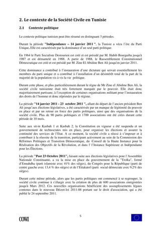 2. Le contexte de la Société Civile en Tunisie 
5 
2.1 Contexte politique 
Le contexte politique tunisien peut être résumé en distinguant 3 périodes. 
Durant la période "Indépendance – 14 janvier 2011 ", la Tunisie a vécu l’ère du Parti 
Unique. Elle est caractérisée par la dominance d’un seul parti politique. 
En 1964 le Parti Socialiste Destourien est créé et est présidé par M. Habib Bourguiba jusqu'à 
1987 et est démantelé en 1988. A partir de 1988, le Rassemblement Constitutionnel 
Démocratique est créé et est présidé par M. Zine El Abidine Ben Ali jusqu'en janvier 2011. 
Cette dominance a contribué à l’instauration d’une dictature qui servait essentiellement les 
membres du parti unique et a contribué à l’installation d’un désintérêt total de la part de la 
majorité de la population vis à vis la vie politique. 
Durant cette phase, et plus particulièrement durant le règne de Mr Zine el Abidine Ben Ali, la 
société civile tunisienne était très fortement marquée par le pouvoir. Elle était donc 
majoritairement partisane, à l’exception de certaines organisations militant pour l’instauration 
des droits de l’homme et donc réprimées par le régime. 
La période "14 janvier 2011 - 23 octobre 2011 ", allant du départ de l’ancien président Ben 
Ali jusqu’aux élections législatives, a été caractérisée par un manque de légitimité du pouvoir 
en place et par un retour en force des partis politiques, ainsi que des organisations de la 
société civile. Plus de 90 partis politiques et 1700 associations ont été crées durant cette 
période de 10 mois. 
Suite aux sit-in Kasbah 1 et Kasbah 2, la Constitution en vigueur a été suspendu et un 
gouvernement de technocrates mis en place, pour organiser les élections et assurer la 
continuité des services de l’Etat. A ce moment, la société civile a réussi à s’imposer et à 
contribuer à la réussite de la transition, participant activement au sein de la Commission des 
Réformes Politiques et Transition Démocratique, du Conseil de la Haute Instance pour la 
Réalisation des Objectifs de la Révolution, et dans l' l’Instance Supérieure et Indépendante 
pour les Élections. 
La période "Post 23 Octobre 2011", faisant suite aux élections législatives pour l’Assemblée 
Nationale Constituante, a vu la mise en place du gouvernement de la "Troïka", formé 
d’Ennahdha (parti islamiste avec 41% des sièges), du Congrès pour la République (parti de 
centre gauche avec 13,4 % des sièges) et de l’Ettakatol (parti social démocrate avec 9,2% des 
sièges). 
Durant cette même période, alors que les partis politiques ont commencé à se regrouper, la 
société civile continue à s’élargir avec la création de plus de 600 associations enregistrées 
jusqu'à Mars 2012. Ces nouvelles organisations bénéficient des assouplissements légaux 
contenus dans le nouveau Décret-loi 2011-88 portant sur le droit d'association, qui a été 
publié le 24 septembre 2011. 
 