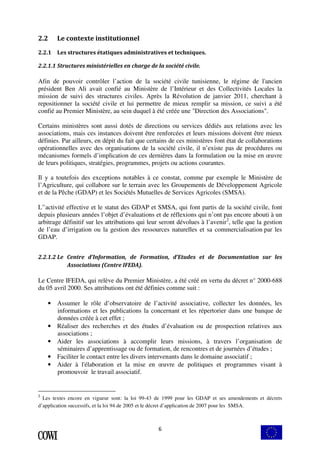 6 
2.2 Le contexte institutionnel 
2.2.1 Les structures étatiques administratives et techniques. 
2.2.1.1 Structures ministérielles en charge de la société civile. 
Afin de pouvoir contrôler l’action de la société civile tunisienne, le régime de l'ancien 
président Ben Ali avait confié au Ministère de l’Intérieur et des Collectivités Locales la 
mission de suivi des structures civiles. Après la Révolution de janvier 2011, cherchant à 
repositionner la société civile et lui permettre de mieux remplir sa mission, ce suivi a été 
confié au Premier Ministère, au sein duquel à été créée une "Direction des Associations". 
Certains ministères sont aussi dotés de directions ou services dédiés aux relations avec les 
associations, mais ces instances doivent être renforcées et leurs missions doivent être mieux 
définies. Par ailleurs, en dépit du fait que certains de ces ministères font état de collaborations 
opérationnelles avec des organisations de la société civile, il n’existe pas de procédures ou 
mécanismes formels d’implication de ces dernières dans la formulation ou la mise en oeuvre 
de leurs politiques, stratégies, programmes, projets ou actions courantes. 
Il y a toutefois des exceptions notables à ce constat, comme par exemple le Ministère de 
l’Agriculture, qui collabore sur le terrain avec les Groupements de Développement Agricole 
et de la Pêche (GDAP) et les Sociétés Mutuelles de Services Agricoles (SMSA). 
L'’activité effective et le statut des GDAP et SMSA, qui font partis de la société civile, font 
depuis plusieurs années l’objet d’évaluations et de réflexions qui n’ont pas encore abouti à un 
arbitrage définitif sur les attributions qui leur seront dévolues à l’avenir2, telle que la gestion 
de l’eau d’irrigation ou la gestion des ressources naturelles et sa commercialisation par les 
GDAP. 
2.2.1.2 Le Centre d’Information, de Formation, d’Etudes et de Documentation sur les 
Associations (Centre IFEDA). 
Le Centre IFEDA, qui relève du Premier Ministère, a été créé en vertu du décret n° 2000-688 
du 05 avril 2000. Ses attributions ont été définies comme suit : 
• Assumer le rôle d’observatoire de l’activité associative, collecter les données, les 
informations et les publications la concernant et les répertorier dans une banque de 
données créée à cet effet ; 
• Réaliser des recherches et des études d’évaluation ou de prospection relatives aux 
associations ; 
• Aider les associations à accomplir leurs missions, à travers l’organisation de 
séminaires d’apprentissage ou de formation, de rencontres et de journées d’études ; 
• Faciliter le contact entre les divers intervenants dans le domaine associatif ; 
• Aider à l'élaboration et la mise en oeuvre de politiques et programmes visant à 
promouvoir le travail associatif. 
2 Les textes encore en vigueur sont: la loi 99-43 de 1999 pour les GDAP et ses amendements et décrets 
d’application successifs, et la loi 94 de 2005 et le décret d’application de 2007 pour les SMSA. 
 