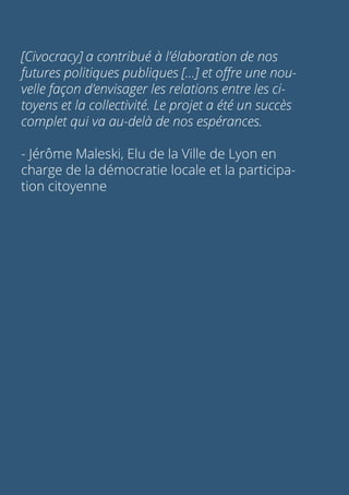 [Civocracy] a contribué à l’élaboration de nos
futures politiques publiques [...] et offre une nou-
velle façon d’envisager les relations entre les ci-
toyens et la collectivité. Le projet a été un succès
complet qui va au-delà de nos espérances.
- Jérôme Maleski, Elu de la Ville de Lyon en
charge de la démocratie locale et la participa-
tion citoyenne
 