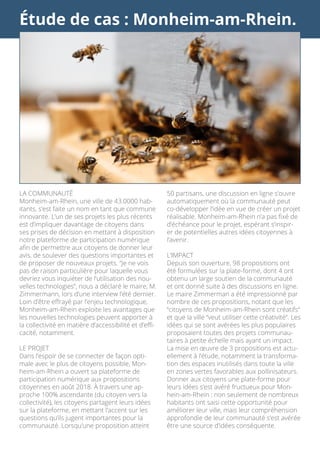 Étude de cas : Monheim-am-Rhein.
LA COMMUNAUTÉ
Monheim-am-Rhein, une ville de 43.0000 hab-
itants, s’est faite un nom en tant que commune
innovante. L’un de ses projets les plus récents
est d’impliquer davantage de citoyens dans
ses prises de décision en mettant à disposition
notre plateforme de participation numérique
afin de permettre aux citoyens de donner leur
avis, de soulever des questions importantes et
de proposer de nouveaux projets. “Je ne vois
pas de raison particulière pour laquelle vous
devriez vous inquiéter de l’utilisation des nou-
velles technologies”, nous a déclaré le maire, M.
Zimmermann, lors d’une interview l’été dernier.
Loin d’être effrayé par l’enjeu technologique,
Monheim-am-Rhein exploite les avantages que
les nouvelles technologies peuvent apporter à
la collectivité en matière d’accessibilité et d’effi-
cacité, notamment.
LE PROJET
Dans l’espoir de se connecter de façon opti-
male avec le plus de citoyens possible, Mon-
heim-am-Rhein a ouvert sa plateforme de
participation numérique aux propositions
citoyennes en août 2018. À travers une ap-
proche 100% ascendante (du citoyen vers la
collectivité), les citoyens partagent leurs idées
sur la plateforme, en mettant l’accent sur les
questions qu’ils jugent importantes pour la
communauté. Lorsqu’une proposition atteint
50 partisans, une discussion en ligne s’ouvre
automatiquement où la communauté peut
co-développer l’idée en vue de créer un projet
réalisable. Monheim-am-Rhein n’a pas fixé de
d’échéance pour le projet, espérant s’inspir-
er de potentielles autres idées citoyennes à
l’avenir.
L’IMPACT
Depuis son ouverture, 98 propositions ont
été formulées sur la plate-forme, dont 4 ont
obtenu un large soutien de la communauté
et ont donné suite à des discussions en ligne.
Le maire Zimmerman a été impressionné par
nombre de ces propositions, notant que les
“citoyens de Monheim-am-Rhein sont créatifs“
et que la ville “veut utiliser cette créativité“. Les
idées qui se sont avérées les plus populaires
proposaient toutes des projets communau-
taires à petite échelle mais ayant un impact.
La mise en œuvre de 3 propositions est actu-
ellement à l’étude, notamment la transforma-
tion des espaces inutilisés dans toute la ville
en zones vertes favorables aux pollinisateurs.
Donner aux citoyens une plate-forme pour
leurs idées s’est avéré fructueux pour Mon-
hein-am-Rhein : non seulement de nombreux
habitants ont saisi cette opportunité pour
améliorer leur ville, mais leur compréhension
approfondie de leur communauté s’est avérée
être une source d’idées conséquente.
 