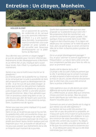 Entretien : Un citoyen, Monheim.
Quelle était exactement l’idée que vous avez
proposée sur la plate-forme pour votre ville ?
Ma proposition était de transformer une
ancienne voie ferrée en piste cyclable. C’est
quelque chose qui existe dans toute l’Alle-
magne et dans d’autres pays. Et la région est
idéale pour les cyclistes car le relief est plat et
lisse, alors j’ai pensé que ce serait une bonne
idée de la relier à d’autres pistes cyclables de
la région.
Est-ce un projet d’aménagement paysager ?
Oui, et pour valoriser la zone et augmenter sa
fréquentation. La nature dans cette zone est
tout simplement parfaite pour faire du vélo ou
pour se promener aussi.
Quelle a été la réponse de la ville ?
Le projet a été accueilli chaleureusement par
la ville. Il semblerait que le conseil municipal
ait déjà proposé à l’administration de lancer
la mise en œuvre. J’ai été informé directement
[par la ville] mais cela a aussi été annoncé
dans la presse à Monheim !
Cette expérience vous a-t-elle donné une vision
différente de la prise de décision politique ?
En y réfléchissant, je savais déjà que certaines
choses prennent du temps. Mais les procé-
dures spécifiques qui sont liées aux décisions
étaient nouvelles pour moi.
Comment vos amis et votre famille ont-ils réagi et
que retenez-vous de cette expérience ?
La réaction de tous a été très positive ! J’ai
aussi fait un peu de publicité au préalable, en
m’assurant qu’ils s’inscriraient et qu’ils examin-
eraient les propositions afin d’obtenir le nom-
bre minimum de votes favorables requis. [..]
J’ai été très content [du soutien] ! Au départ,
c’était juste une idée, une idée spontanée, et
le fait que ma communauté la soutienne aus-
si... Et j’ai découvert assez tôt que la ville était
intéressée [par mon idée].
Vous décririez-vous comme un citoyen engagé ?
Je suis les actualités pour me tenir informé des
événements et des développements à Monheim
et j’ai même été un peu impliqué dans la poli-
tique locale, mais c’était il y a quelques années
maintenant.
Qu’est-ce qui vous a incité à vous inscrire sur la
plateforme ?
J’ai entendu parler de la plateforme sur Internet
et j’ai remarqué par la suite la possibilité de faire
des propositions quant au développement de
la ville - et je me suis dit que j’allais essayer. Je
pense que j’ai été l’un des premiers habitants
à écrire un article sur la plateforme. Je voulais
juste essayer pour vérifier si une telle solution
pouvait fonctionner. Mais il faut admettre que
c’est un processus assez long dans ce cas. La
ville ne peut pas aller de l’avant sans suivre les
procédures officielles. Et cela prend du temps.
Donc, la patience est de rigueur.
Pensez-vous que vous seriez impliqué s’il n’y avait
pas eu de plateforme ?
Dans ce cas, je ne pense pas que je l’aurais fait.
[La plateforme] a été une excellente chose, qui
m’a incité à vouloir m’impliquer de cette façon.
Le fait que vous puissiez participer de chez vous
plutôt que d’avoir àvosu rendre quelque part est
important pour moi. Je travaille en décalé et je
ne peux pas assister aux événements de la ville
à n’importe quel moment de la journée.
est un passionné de cyclisme,
de randonnée et de carnaval
qui a élu domicile à Monheim-
am-Rhein il y a une quaran-
taine d’années. Sa proposition
visant à transformer une route
inutilisée en piste cyclable a
été accueillie avec beaucoup
d’enthousiasme sur la plate-
forme de Monheim.
HOLGER KLOMP
 