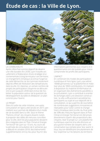 Étude de cas : la Ville de Lyon.
LA COMMUNAUTÉ
Après s’être fixé comme objectif de devenir
une ville durable d’ici 2030, Lyon travaille act-
uellement à l’élaboration d’une stratégie envi-
ronnementale à long terme pour son territoire.
Le changement climatique accentue l’urgence
de cette démarche car les Lyonnais ressentent
déjà les effets de l’évolution des températures
dans la ville. En réponse, un certain nombre de
projets de participation citoyenne se dérouler-
ont à Lyon jusqu’en 2030 dans le but de mo-
biliser la population autour de la question du
développement durable et d’élaborer un plan
concret pour l’avenir.
LE PROJET
Dans le cadre de cette initiative, une vaste
consultation en ligne a été lancée en 2017, per-
mettant aux Lyonnais de débattre d’un mode
de vie durable dans la ville. Sous le thème
“Parlons climat”, les citoyens étaient invités
à proposer des idées de mesures concrètes
pour la ville, dont les plus populaires devaient
être intégrées dans le “Plan Climat et Energie
Territorial” de Lyon sur 10 ans. Au cours de
la période de consultation de 6 semaines qui
a débuté en octobre 2018, des événements
supplémentaires ont eu lieu pour fournir des
informations pertinentes aux citoyens et 4
questionnaires ont été publiés pour mieux
comprendre les profils des participants.
L’IMPACT
En combinant les modes de participation
numérique et hors ligne, Lyon a pu attirer
18000 personnes sur la plateforme et mobi-
liser plus de 1850 contributions. En mettant
à disposition du matériel d’information et
en organisant des événements parallèles à
la consultation, Lyon a contribué à orienter
les échanges dans une direction construc-
tive ; la ville a efficacement sensibilisé les
participants au sujet et aux objectifs de la
consultation, ce qui a permis de soumettre
de nombreuses suggestions innovantes et
réalisables pour lutter contre le change-
ment climatique dans la ville. Au final, près
de 30% des mesures figurant dans le Plan
Climat et Energie Territorial ont été prises
directement à partir des propositions des
citoyens. Axer le projet sur une plateforme
numérique a permis à la ville d’inclure un
plus grand nombre de citoyens dans une
conversation qui compte pour leur avenir à
tous, tout en bénéficiant simultanément de
leur expertise sur les besoins du territoire.
 