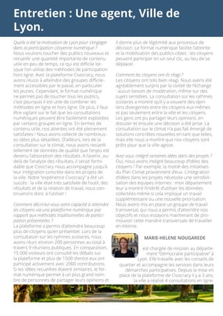 Entretien : Une agent, Ville de
Lyon.
il donne plus de légitimité aux processus de
décision. Le format numérique facilite l’atteinte
et la mobilisation des publics cibles : les citoyens
peuvent participer en un seul clic, au lieu de se
déplacer.
Comment les citoyens ont-ils réagi ?
Les citoyens ont très bien réagi. Nous avons été
agréablement surpris par la civilité de l’échange
: aucun besoin de modération, même sur des
sujets sensibles. La consultation sur les rythmes
scolaires a montré qu’il y a souvent des opin-
ions divergentes entre les citoyens eux-mêmes
et pas seulement entre la ville et les citoyens.
Les gens ont pu partager leurs opinions, en
discuter et ensuite une décision a été prise. La
consultation sur le climat n’a pas fait émergé de
solutions concrètes nouvelles en tant que telles,
mais elle nous a montré que nos citoyens sont
prêts pour que la ville agisse.
Avez-vous intégré certaines idées dans des projets ?
Oui, nous avons intégré beaucoup d’idées des
citoyens ! Par exemple, la moitié des initiatives
du Plan Climat proviennent d’eux. L’intégration
d’idées dans les projets nécessite une sensibili-
sation des équipes internes : mon département
leur a montré l’intérêt d’utiliser les données
collectées même si cela implique un travail
supplémentaire ou une nouvelle priorisation.
Nous avons mis en place un groupe de travail
transversal, qui nous a permis d’atteindre nos
objectifs et nous essayons maintenant de pro-
mouvoir cette manière transversale de travailler
en interne.
Quelle a été la motivation de Lyon pour s’engager
dans la participation citoyenne numérique ?
Nous voulions toucher des publics nouveaux et
recueillir une quantité importante de contenu
utile en peu de temps, ce qui est difficile lor-
sque l’on utilise des méthodes de participation
hors ligne. Avec la plateforme Civocracy, nous
avons réussi à atteindre des groupes difficile-
ment accessibles par le passé, en particulier
les jeunes. Cependant, le format numérique
ne permet pas de toucher tous les publics,
c’est pourquoi il est utile de combiner les
méthodes en ligne et hors ligne. De plus, il faut
être vigilant sur le fait que les consultations
numériques peuvent être facilement exploitées
par certains groupes en ligne. En termes de
contenu utile, nos attentes ont été pleinement
satisfaites ! Nous avons collecté de nombreus-
es idées plus détaillées. D’ailleurs, lors de la
consultation sur le climat, nous avons recueilli
tellement de données de qualité que l’enjeu est
devenu l’absorption des résultats. A l’avenir, au-
delà de l’analyse des résultats, il serait formi-
dable que Civocracy nous accompagne jusqu’à
leur intégration concrète dans les projets de
la ville. Notre “expérience Civocracy” a été un
succès : la ville était très satisfaite de l’outil, des
résultats et de la relation de travail, nous con-
tinuerons donc à l’utiliser !
Comment décririez-vous votre capacité à atteindre
les citoyens via une plateforme numérique par
rapport aux méthodes traditionnelles de partici-
pation présentielles ?
La plateforme a permis d’atteindre beaucoup
plus de citoyens qu’en présentiel. Lors de la
consultation sur les rythmes scolaires, nous
avons réuni environ 200 personnes au total à
travers 9 réunions publiques. En comparaison,
15 000 visiteurs ont consulté les débats sur
la plateforme et plus de 1500 d’entre eux ont
participé activement avec 2000 contributions.
Si les idées recueillies étaient similaires, le for-
mat numérique permet à un plus grand nom-
bre de personnes de partager leurs opinions et
quartier et accompagne les services dans leurs
démarches participatives. Depuis la mise en
place de la plateforme de Civocracy il y a 3 ans,
la ville a réalisé 4 consultations en ligne.
MARIE-HELENE NOUGAREDE
est chargée de mission au départe-
ment “Démocratie participative” à
Lyon. Elle travaille avec les conseils de
 