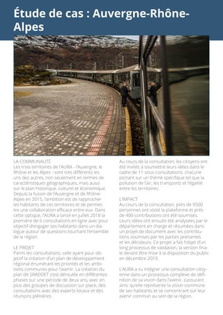 Étude de cas : Auvergne-Rhône-
Alpes
Au cours de la consultation, les citoyens ont
été invités à soumettre leurs idées dans le
cadre de 11 sous-consultations, chacune
portant sur un thème spécifique tel que la
pollution de l’air, les transports et l’égalité
entre les territoires.
L’IMPACT
Au cours de la consultation, près de 9500
personnes ont visité la plateforme et près
de 400 contributions ont été soumises.
Leurs idées ont ensuite été analysées par le
département en charge et résumées dans
un projet de document avec les contribu-
tions soumises par les parties prenantes
et les décideurs. Ce projet a fait l’objet d’un
long processus de validation, la version fina-
le devant être mise à la disposition du public
en décembre 2019.
L’AURA a su intégrer une consultation citoy-
enne dans un processus complexe de défi-
nition de sa vision dans l’avenir, s’assurant
ainsi qu’elle représente la vision commune
de ses habitants et se concentrant sur leur
avenir commun au sein de la région.
LA COMMUNAUTÉ
Les trois territoires de l’AURA - l’Auvergne, le
Rhône et les Alpes - sont très différents les
uns des autres, non seulement en termes de
caractéristiques géographiques, mais aussi
sur le plan historique, culturel et économique.
Depuis la fusion de l’Auvergne et de Rhône-
Alpes en 2015, l’ambition est de rapprocher
les habitants de ces territoires et de permet-
tre une collaboration efficace entre eux. Dans
cette optique, l’AURA a lancé en juillet 2018 la
première de 6 consultations en ligne avec pour
objectif d’engager ses habitants dans un dia-
logue autour de questions touchant l’ensemble
de la région.
LE PROJET
Parmi les consultations, celle ayant pour ob-
jectif la création d’un plan de développement
régional énumérant les priorités et les ambi-
tions communes pour l’avenir. La création du
plan dit SRADDET s’est déroulée en différentes
phases sur une période de deux ans, avec en
plus des groupes de discussion sur place, des
consultations avec des experts locaux et des
réunions plénières.
 