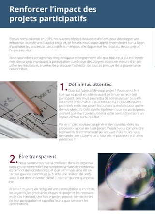Renforcer l’impact des
projets participatifs
Depuis notre création en 2015, nous avons déployé beaucoup d’efforts pour développer une
entreprise tournée vers l’impact social et, ce faisant, nous avons appris énormément sur la façon
d’améliorer les processus participatifs numériques afin d’optimiser les résultats des projets et
l’impact sociétal.
Nous souhaitons partager nos cinq principaux enseignements afin que tous ceux qui entrepren-
nent des projets impliquant la participation numérique des citoyens soient en mesure d’en am-
plifier les résultats et, à terme, de provoquer l’adhésion de tous au principe de la gouvernance
collaborative.
	 Définir les attentes.
	 Quel est l’objectif de votre projet ? Vous devez être
clair sur ce point en interne avant de lancer votre projet
participatif. Cela vous permettra de communiquer plus effi-
cacement et de manière plus concise avec vos participants
potentiels et de leur poser les bonnes questions pour attein-
dre vos objectifs. Cela signifie également que vos participants
sauront que leurs contributions à votre consultation aura un
impact certain sur le résultat.
Par exemple : voulez-vous générer de nouvelles idées ou
propositions pour un futur projet ? Voulez-vous comprendre
l’opinion de la communauté sur un sujet ? Ou voulez-vous
demander aux citoyens de choisir parmi plusieurs scénarios
prédéfinis ?
	 Être transparent.
	 Nous savons tous que la confiance dans les organisa-
tions gouvernementales est compromise dans de nombreus-
es démocraties occidentales, et que la transparence est un
facteur qui peut contribuer à rétablir une relation de confi-
ance. Il est donc essentiel d’être aussi transparent que possi-
ble.
Précisez toujours en rédigeant votre consultation le contexte,
les objectifs, les prochaines étapes du projet et les contraint-
es (le cas échéant). Une fois le projet terminé, remerciez-les
de leur participation et rappelez-leur à quoi serviront les
contributions.
1.
2.
 