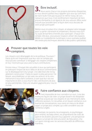 Être inclusif.
	 Nous avons chacun nos propres domaines d’expertise,
et nous devons parfois nous rappeler que ceux qui sont hors
de notre bulle n’ont pas toujours le même niveau de con-
naissances que nous. Il est extrêmement important de faire
preuve d’empathie à cet égard et de vous assurer d’être aussi
inclusifs que possible dans la façon dont vous discutez de
votre projet participatif.
Mettez-vous à la place d’un citoyen, et adaptez votre langage
pour lui parler clairement et simplement. Assurez-vous qu’il
n’y a pas de barrière à l’entrée pour participer. Chaque voix
compte. (De plus, vous pouvez toujours utiliser des espaces
dédiés sur la plateforme numérique si vous souhaitez publier
des textes plus techniques destinés à des publics spécialisés).
	 Prouver que toutes les voix
	comptent.
Les citoyens sont désengagés de la vie politique. Pourquoi ?
Parce qu’ils ont l’impression que leur voix ne compte pas.
Vous pouvez contribuer à réengager vos citoyens simplement
en leur montrant que vous avez lu leurs contributions.
Encore mieux ? Envoyez des actualités à ceux qui participent,
en précisant l’impact de leurs idées et de leurs commentaires
sur le développement d’un projet. Une idée était-elle incroy-
ablement constructive ? Faites-le savoir à cette personne ! Ce
faisant, vous établissez un lien avec vos acteurs, et ils com-
menceront à vous faire confiance, à savir que leur voix est
importante et donc à vous fournir des contributions de plus
en plus pertinentes. C’est une situation gagnante pour tout le
monde.
	 Faire confiance aux citoyens.
	 Il est impossible de tout connaître sur tout. L’une des
meilleures façons de créer un projet d’avenir est d’exploiter
l’expertise acquise par vos citoyens et vos intervenants dans
différents secteurs. En recueillan, et en faisant confiance, à un
éventail de connaissances, vous serez en mesure de dével-
opper un projet plus complet, qui a été considéré sous de
nombreux angles.
Par exemple, les parents, les enseignants, le psychologue
pour enfants, les baby-sitters, les propriétaires de clubs de
sport et les écoliers peuvent tous apporter une perspective
unique à un projet de restructuration de l’éducation, cha-
cun ayant interagi avec les services éducatifs de différentes
manières.
3.
4.
5.
 